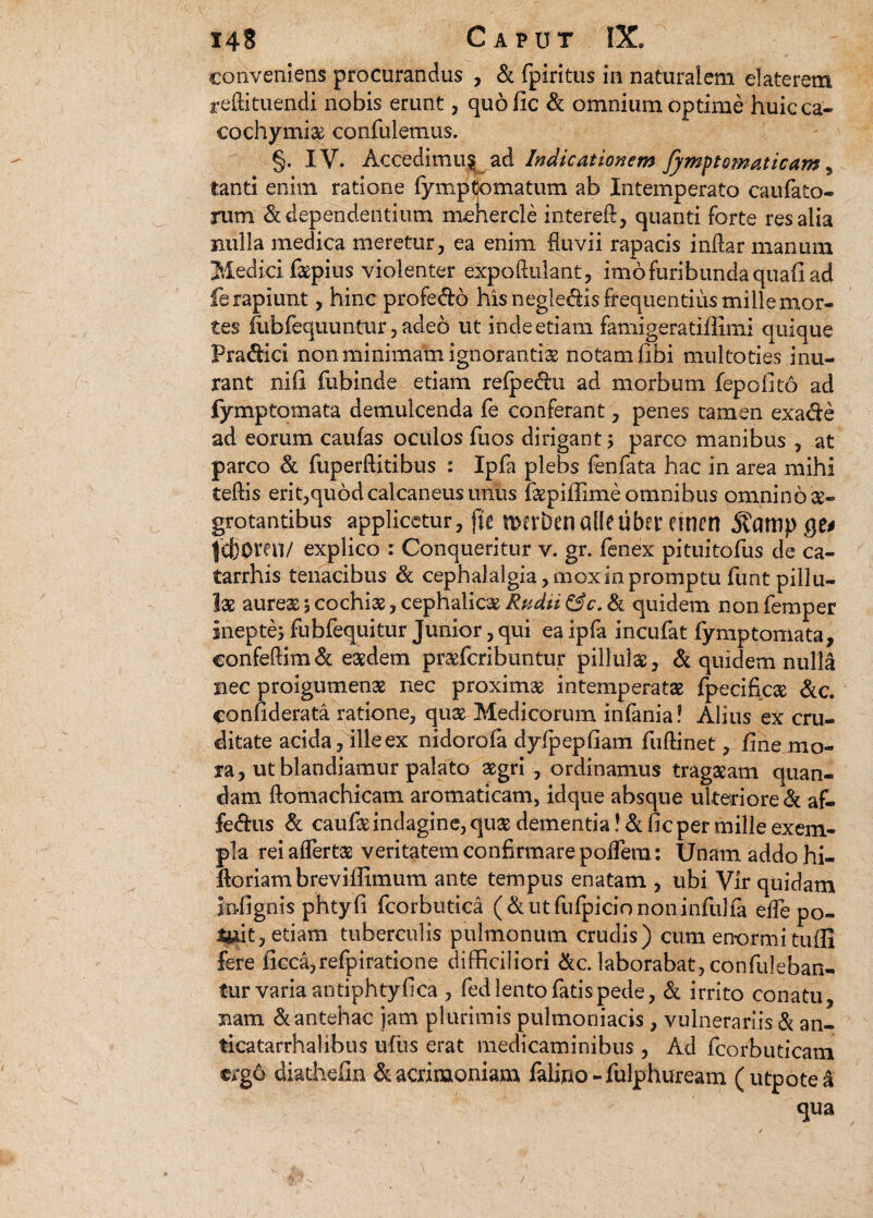 conveniens procurandus , & fpiritus in naturalem elaterem reftituendi nobis erunt, quofic & omnium optime huic ca¬ co chy miae confuletnus. §. IV. Accedimu§ ad Indicationem fymptsmaticam 5 tanti enim ratione fymptomatum ab Intemperato caulato¬ rum & dependentium mehercle intereft, quanti forte res alia nulla medica meretur, ea enim fluvii rapacis indar manum Medici faepius violenter expoftulant, imo furibunda quafi ad fe rapiunt, hinc profe&o his negledis frequentius mille mor¬ tes fubfequuntur, adeo ut inde etiam famigeratiflimi quique Pra&ici non minimam ignorantia notam (ibi multoties inu¬ rant niil fubinde etiam refpe&u ad morbum fepofito ad fymptomata demulcenda fe conferant, penes tamen exade ad eorum caufas oculos fuos dirigant 5 parco manibus , at parco & fuperflitibus : Ipfa plebs fenfata hac in area mihi teftis erit,quod calcaneus unus faepiffime omnibus omnino ae¬ grotantibus applicetur, jte n>erbenalletibet etnen jtampqe# jd)0mi/ explico : Conqueritur v. gr. fenex pituitofus de ca- tarrhis tenacibus & cephalalgia, mox in promptu funt pillu- lae aureae 5 cochias, cephalicae Rndii &c. & quidem non femper inepte; fubfequitur Junior, qui ea ipfa incufat fymptomata, confe&im& eaedem praefcribuntur pillulae, & quidem nulla nec proigumenae nec proximae intemperatae fpecificae &c. confiderata ratione, quae Medicorum infania? Alius ex cru¬ ditate acida, ille ex nidorofa dyfpepfiam fuftinet, fine mo¬ ra, ut blandiamur palato aegri , ordinamus tragaeam quan- dam ftomachicam aromaticam, idque absque ulteriore & af- fedus & caufae indagine, quae dementia! & ficper mille exem¬ pla rei affertae veritatem confirmare podera: Unam addo hi- ftoriambreviffimum ante tempus enatam , ubi Vir quidam infignis phtyfi fcorbutica ( & ut fufpicio non infulfa effe po¬ tuit, etiam tuberculis pulmonum crudis) cum enormi tuffi fere ficca,refpiratione difficiliori &c. laborabat, confutaban¬ tur varia antiphtyfica , fed lento fatis pede, & irrito conatu, nam & antehac jam plurimis pulmoniacis , vulnerariis & an¬ tica tarrhal ibus ufus erat medicaminibus , Ad fcorbuticam ergo diathefin & acrimoniam falino-fulphuream (utpotea qua