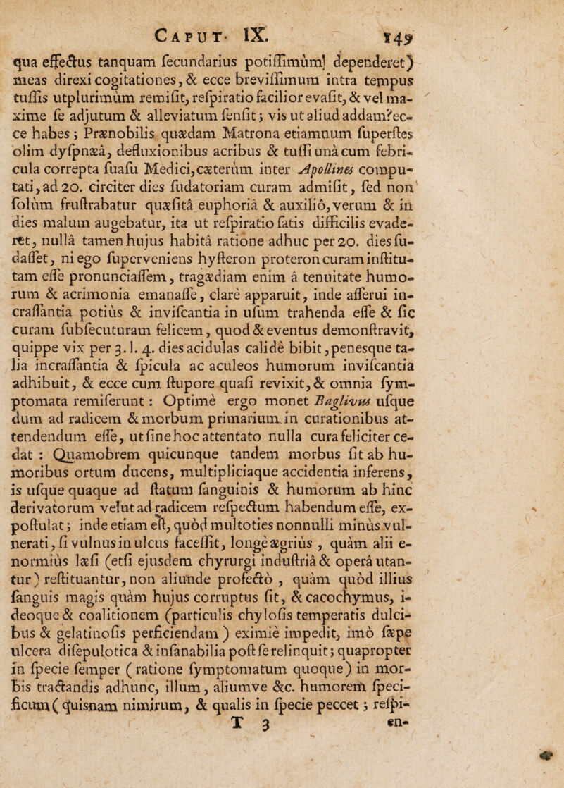 qua effe&us tanquam fecundarius potiffimum] dependeret) meas direxi cogitationes , & ecce breviffimum intra tempus tuffis utplurimum remifit, refpiratio facilior evafit,& vel ma¬ xime fe adjutum & alleviatum fenfit; vis ut aliud addam?ec~ ce habes; Praenobilis quaedam Matrona e damnum fuperftes olim dyfpmea, defluxionibus acribus Sc tuffiunacum febri¬ cula correpta fuafu Medici,ceterum inter Apolline* compu¬ tati, ad 20. circiter dies fudatoriam curam admffit, fed non folum fruftrabatur quaffita euphoria & auxilio, verum Sc in dies malum augebatur, ita ut refpiratio fatis difficilis evade¬ ret, nulla tamen hujus habita ratione adhuc per 20. diesfu- daflet, ni ego fuperveniens hyfieron proteron curam inftitu- tam efle pronunciaflem, tragaffiam enim a tenuitate humo¬ rum Si acrimonia emanafle, clare apparuit, inde aflerui in- craflantia potius & invifcantia in ufum trahenda efle Si fic curam fubfecuturam felicem, quod & eventus demonfiravit, quippe vix per 3.1. 4. dies acidulas calide bibit,penesque ta¬ lia incraflantia & fpicula ac aculeos humorum invifcantia adhibuit, Si ecce cum flupore quali revixit,& omnia fym- ptomata remiferunt: Optime ergo monet Bagltvus ufque dum ad radicem Si morbum primarium, in curationibus at¬ tendendum efle, utfinehoc attentato nulla cura feliciter ce¬ dat : Quamobrem quicunque tandem morbus lit ab hu¬ moribus ortum ducens, multipliciaque accidentia inferens, is ufque quaque ad flatum fanguinis & humorum ab hinc derivatorum velut ad radicem refpecflum habendum efle, ex- poftulat 5 inde etiam eft, quod multoties nonnulli minus vul¬ nerati, fi vulnus in ulcus faceffit, longe aegrius , quam alii e- normius laffi (etfi ejusdem chyrurgi induftria& opera utan¬ tur) reftituantur, non aliunde profe&o , quam quod illius (anguis magis quam hujus corruptus fit, &cacochymus, i- deoque& coalitionem (particulis chylo fis temperatis dulci¬ bus Si gelatinofis perficiendam ) eximie impedit, imo faspe ulcera difepulotica Si infanabilia poft fe relinquit 5 quapropter in fpecie femper (ratione fymptomatum quoque) in mor¬ bis tradtandis adhunc, illum, aliumve &c. humorem fpeci- ficum( quisnam nimirum, Si qualis in fpecie peccet 5 rel|>i- r X 3 «n-