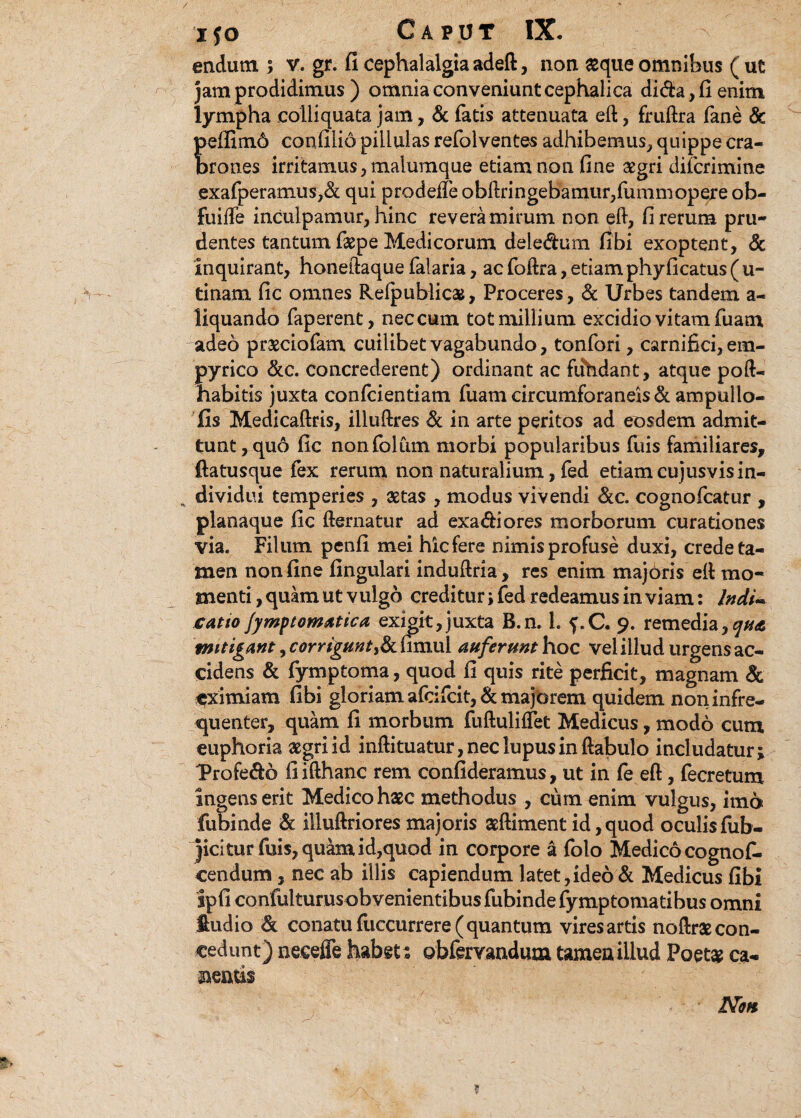 endutn 5 v. gr. fi cephalalgia adeft, non aeque omnibus ( ut jam prodidimus ) omnia conveniunt cephalica di&a,fienim lympha coiliquata jam, & fatis attenuata eft, fruftra fane & peffim6 confilio pillulas refolventes adhibemus, quippe cra¬ brones irritamus, malumque etiam non fine aegri difcrimine exafperamus,& qui prodeffe obftringebamur,fiimm opere ob- fuiife inculpamur, hinc revera mirum non eft, fi rerum pru¬ dentes tantum faepe Medicorum deiedurn fibi exoptent, & Inquirant, honeftaque falaria, ac foftra, etiam phy ficatus ( u- tinam fic omnes Relpublicae, Proceres, & Urbes tandem a- liquando faperent, nec cum tot millium excidio vitam fuam adeo praeciofam cuilibet vagabundo, tonfori, carnifici, em- pyrico &c. concrederent) ordinant ac fifhdant, atque poft- habitis juxta confcientiam fuam circumforaneis & ampullo- fis Medicaftris, illuftres & in arte peritos ad eosdem admit¬ tunt, quo fic nonfolum morbi popularibus fuis familiares, (latusque fex rerum non naturalium, fed etiam cujusvisin- H dividui temperies , aetas , modus vivendi &c. cognofcatur , planaque fic fternatur ad exa&iores morborum curationes via* Filum penfi mei hicfere nimis profuse duxi, crede ta¬ men non fine fingulari induftria, res enim majoris eft mo¬ menti , quam ut vulgo creditur; fed redeamus in viam: Indi- catto Jymptomatica exigit,juxta B.n. 1. f.C. 9. remedia,^ mitigant, corrigunt,& fimul auferunt hoc vel illud urgens ac¬ cidens & fymptoma, quod fi quis rite perficit, magnam & eximiam fibi gloriam afcifcit, & majorem quidem noninfre- quenter, quam fi morbum fuftuliffet Medicus, modo cum euphoria agri id inftituatur, nec lupus in ftabulo includatur ; l>rofe&6 fiifthanc rem confideramus, ut in fe eft, fecretum ingens erit Medico haec methodus , cum enim vulgus, imo fubinde & illuftriores majoris aeftiment id, quod oculisfiib- jicitur fuis, quam id,quod in corpore a folo Medico cognof. cendum, nec ab illis capiendum latet,ideo & Medicus fibi ipfi confulturusobvenientibus fubinde fymptomatibus omni ftudio & conatu fuccurrere( quantum vires artis noftrae con¬ cedunt) neeeffe habet: obfervandum tamen illud Poetae ca¬ nentis Non