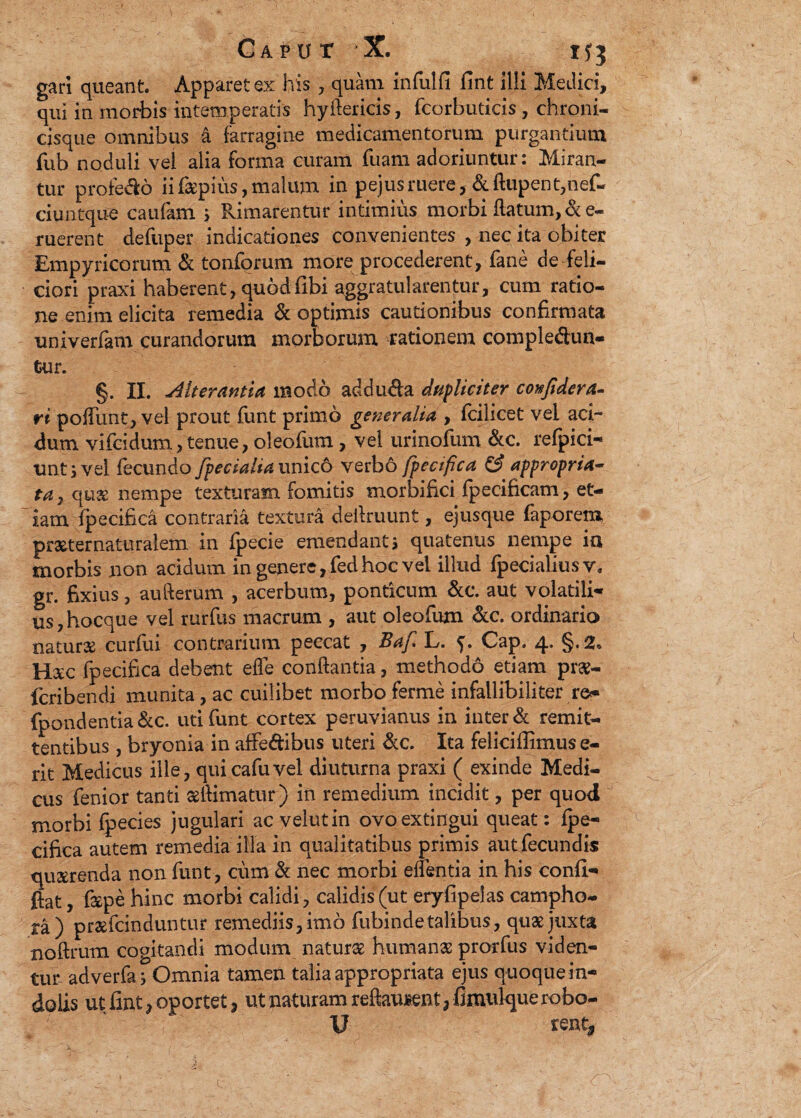 gari queant Apparet ex his, quam infulfi fint ilii Medici, qui in morbis intemperatis hyftericis, fcorbuticis, chroni- cisque omnibus a farragine medicamentorum purgantium fub noduli vel alia forma curam fuam adoriuntur: Miran¬ tur profebo iifaepius, malum in pejusruere&ftupent,nef- ciuntque caufam > Rimarentur intimius morbi flatum,de¬ ruerent defuper indicationes convenientes , nec ita obiter Empyricorum & tonforum more procederent, fane de feli¬ ciori praxi haberent, quodfibi aggratularentur, cum ratio¬ ne enim elicita remedia & optimis cautionibus confirmata univerfam curandorum morborum rationem complebun¬ tur. §. II. Alterantia modo adduba dupliciter confide ra¬ ri pofTunt, vel prout funt primo generalia , fcilicet vel aci¬ dum vifcidum, tenue, oleofum, vel urinofum &c. refpici- imtsvel fecundo /pedalia unico verb6 fpecifica & appropria- ta, quae’ nempe texturam fomitis mortifici fpecificam, et¬ iam fpecifica contraria textura deflruunt, ejusque faporem praeternaturalem in fpecie emendanti quatenus nempe ia morbis non acidum in genere, fed hoc vei illud fpecialiusv. gr. fixius, aufterum , acerbum, ponticum &c. aut volatili¬ us, hocque vel rurfus macrum , aut oleofum &c. ordinario natura curfui contrarium peccat , Baf. L. f. Cap. 4. §.2* Hxc fpecifica debent effe conflantia, methodo etiam prae- fcribendi munita, ac cuilibet morbo ferme infallibiliter re- fpondentia&c. uti funt cortex peruvianus in inter & remit¬ tentibus , bryonia in affebibus uteri &c. Ita feliciffimus e- rit Medicus ille, quicafuvel diuturna praxi ( exinde Medi¬ cus fenior tanti aftimatur) in remedium incidit, per quod morbi fpecies jugulari ac velutin ovoextingui queat: fpe¬ cifica autem remedia illa in qualitatibus primis aut fecundis querenda non funt, cum & nec morbi edentia in his confl- ftat, fape hinc morbi calidi, calidis (ut eryfipelas campho- ra) praefcinduntur remediis, imo fubinde talibus, quae juxta noflrum cogitandi modum naturae humanae prorfus viden¬ tur- adverfa} Omnia tamen talia appropriata ejus quoque in¬ dolis ut fint > oportet, ut naturam reflauient^ fimulquerobo- U rent*