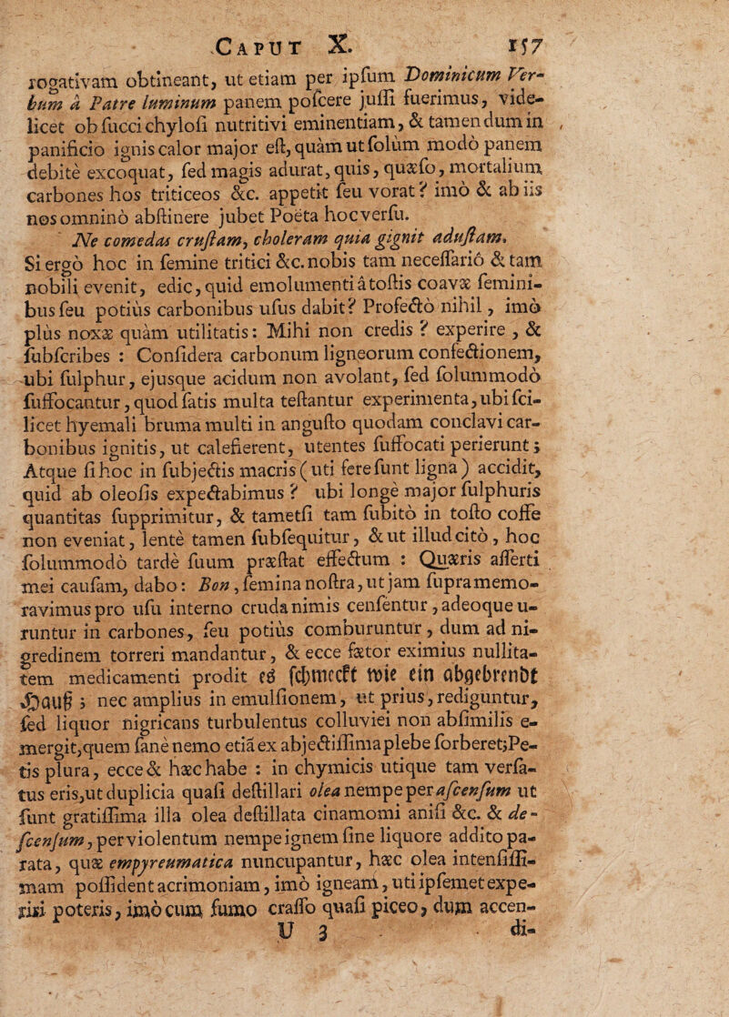 rogatlvam obtineant, ut etiam per ipfum Dominicum Ver- hum a Patre luminum panem pofcere j.ufii fuerimus, vide¬ licet ob fucci chylo fi nutritivi eminentiam, & tamen dum in panificio ignis calor major eft, quam ut folum modo panem debite excoquat, fed magis adurat, quis, qu&fo, mortalium carbones hos triticeos &c. appetit feu vorat? imo & ab iis nos omnino abftinere jubet Poeta hocverfii. JVe comedas crujlam, choleram quia gignit dduftam* Si ergo hoc in femine tritici &c. nobis tam neceffario & tam nobili evenit, edic, quid emolumenti a toffis coavae femini¬ bus feu potius carbonibus ufus dabit? Profedlo nihil, imo plus noxx quam utilitatis: Mihi non credis ? experire , & fubfcribes : Confidera carbonum ligneorum confeaionem, ubi fulphur, ejusque acidum non avolant, fed folummodo fuffocantur, quod fatis multa teftantur experimenta,ubi fci- licet hyemali bruma multi in anguflo quodam conclavi car¬ bonibus ignitis, ut calefierent, utentes fuffocati perierunt i Atque fi hoc in fubje<5fis macris (uti ferefunt ligna) accidit, quid ab oleofis expe&abimus ? ubi longe major fulphuris quantitas fupprimitur, & tametfi tam fubitq in toflo coffe non eveniat, lente tamen fubfequitur, &ut illud cito, hoc folummodo tarde fuum praeftat effedhim : Quaeris afferti mei caufam, dabo: Bon, femina noftra, ut jam fupramemo- ravimuspro ufu interno cruda nimis cenfentur, adeoque u- runtur in carbones, feu potius compuruntur, dum ad ni¬ gredinem torreri mandantur, & ecce faetor eximius nullita- tem medicamenti prodit es fcbmecft tt>ie etn abgebmibt 3 nec amplius in emulfionem, ut prius, rediguntur, fed liquor nigricans turbulentus colluviei non abfimilis e- jnergit,quem fane nemo etiaex abje&iffinia plebe forberetjPe- tis plura, ecce& haec habe : in chymicis utique tam verfa- tus eris,ut duplicia quafi deftillari olea nempe pevafcenfum ut funt gratiffima illa olea deftillata cinamomi anifi &c. .& de- fcenjum, per violentum nempe ignem fine liquore addito pa¬ rata, qu$ empyreumatica nuncupantur, haec olea intenfiffi- mam poffident acrimoniam, imo igneani, uti ipfemetexpe¬ riri poteris, imo cum fumo craffo quafi piceo, dum accen- U 3 di-