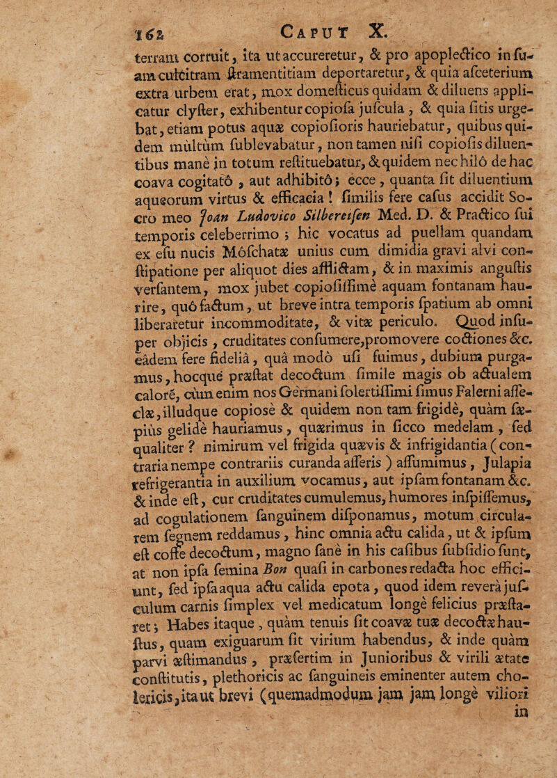 terram corruit, ita utaccureretur, dpro apopledico infu- amcuMtram ftramentitiam deportaretur, d quia afceterium extra urbem erat, mox domefticus quidam d diluens appli¬ catur clyfter, exhibenturcopiofa'jufcuia, & quia litis urge¬ bat , etiam potus aquae copiofioris hauriebatur , quibus qui¬ dem militum fublevabatur, non tamen nili copiolis diluen¬ tibus mane jin totum redi tuebatur, & quidem nec hilo de hac coava cogitato , aut adhibitd; ecce , quanta fit diluentium aqueorum virtus & efficaeia ! fimilis fere cafus accidit So- cro meo fcan Ludovico Silbereifen Med. D. d Pradico fui temporis celeberrimo y hic vocatus ad puellam quandam ex efu nucis Mofchatae unius cum dimidia gravi alvi con- ftipatione per aliquot dies afflidam, din maximis anguftis venantem, mox jubet copiofiffime aquam fontanam hau¬ rire, qu6 fadum, ut breve intra temporis fpatium ab omni liberaretur incommoditate, & vitae periculo. Qiipdjnfu- per objicis , cruditates confumere,promovere co&iones &c. eadem fere fidelia, qua modo ufi fuimus, dubium purga¬ mus , hocque prsftat decodum firnile magis ob adualem calore, ciun enim nos Germani folertiffimi limus Falerni alfe- cl2S,illudque copiose d quidem non tam frigide, quam fs- pius gelide hauriamus, quaerimus in ficco medelam, feci qualiter ? nimirum vel frigida quaevis d infrigidantia ( con¬ traria nempe contrariis curanda afferis ) alfumimus, Julapia refrigerantia in auxilium vocamus, aut ipfamfontanam&c, d inde eft, cur cruditates cumulemus, humores infpilfemus, ad cogulationem fanguinem difponamus, motum circula¬ rem fegnem reddamus, hinc omnia adu calida, ut d ipfum cft cone decodum, magno fane in his calibus fublidio funt, at non ipfa femina Bon quali in carbones redada hoc effici¬ unt, fed ipfa aqua adu calida epota, quod idem revera jul- culum carnis limplex vel medicatum longe felicius proelia¬ ret, Habes itaque , quam tenuis fitcoavs tus decodsehau- ftus, quam exiguarum fit virium habendus, d inde quam parvi sftimandus , prsfertim in Junioribus d virili state conftitutis, plethoricis ac fanguineis eminenter autem cho- teicisjitaut b*evi (quemadmodum jam jam longe viliori