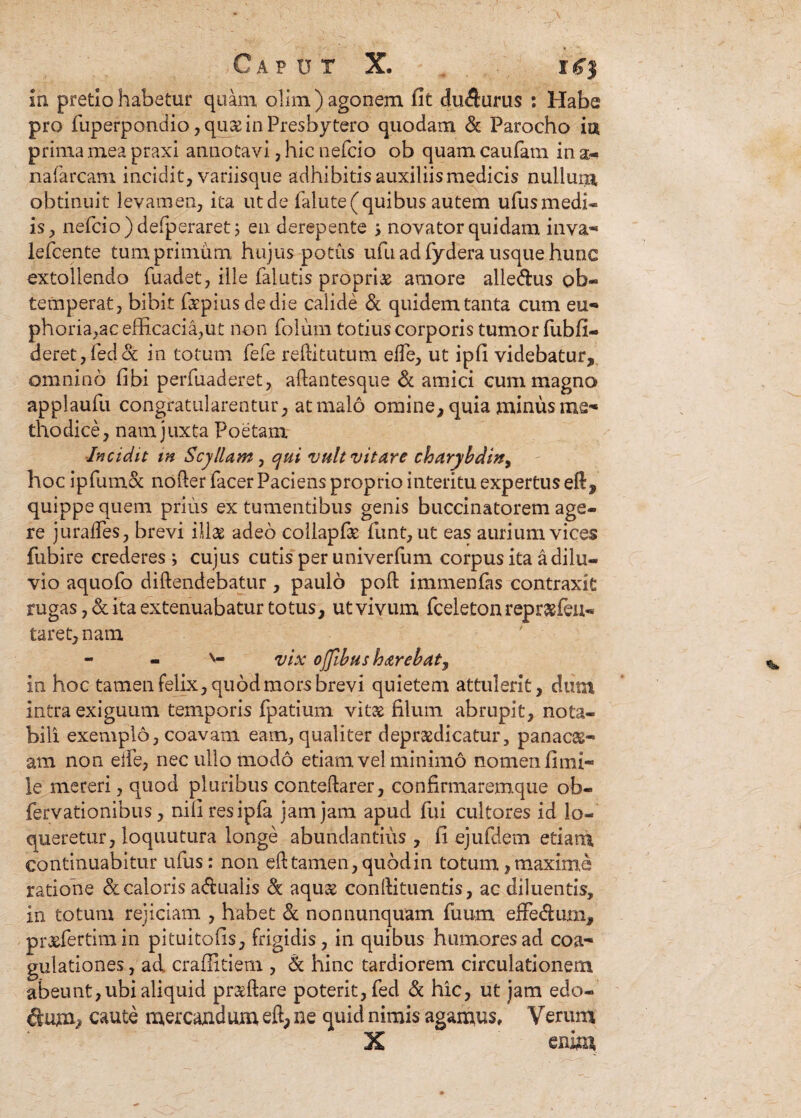 In pretio habetur quam olim ) agonem fit dufturus : Habe pro fuperpondio, quae in Presbytero quodam & Parocho ia prima mea praxi annotavi, hic nefcio ob quam caufam in a- nafarcam incidit, variisque adhibitis auxiliis medicis nullum obtinuit levamen, ita ut de falute(quibus autem ufusmedi- is, nefcio )defperaretj en derepente ; novator quidam inva- lefcente tum primum hujus potus ufu ad fydera usque hunc extollendo fuadet, ille falutis propria amore alledus ob¬ temperat, bibit faepiusdedie calide & quidem tanta cum eu-» phoria,ac efficacia,Ut non folum totius corporis tumor fiibfi- deret,fed& in totum fefe reditututn elfe, ut ipfi videbatur, omnino fibi perfuaderet, adantesque & amici cum magno applaufu congratularentur, at malo omine, quia minus me¬ thodice, nam juxta Poetam Incidit m Scyllam , cjui vult vitare charybdin, hoc ipfumoc noder facerPaciens proprio interitu expertus eft, quippe quem prius ex tumentibus genis buccinatorem age¬ re juralfes, brevi illae adeo coliaplat funt, ut eas aurium vices fubire crederes ; cujus cutis per u ni ver fu m corpus ita a dilu¬ vio aquofo didendebatur , paulo poli immenfas contraxit rugas, & ita extenuabatur totus, ut vivum fceleton repraeieu- taret, nam - - v- vix ojfibus h<zrebat, In hoc tamen felix, quod mors brevi quietem attulerit, dum intra exiguum temporis fpatium vitae filum abrupit, nota¬ bili exemplo, coavam eam, qualiter depr&dicatur, panacae- am non elfe, nec ullo modo etiam vel minimo nomen fimi- le mereri, quod pluribus contedarer, confirmaremque ob- fervationibus, niliresipfa jam jam apud fui cultores id lo¬ queretur, loquutura longe abundantius , fi ejufdem etiam continuabitur ufus: non ed tamen, quod in totum, maxime ratione & caloris a&ualis & aquae condituentis, ac diluentis. In totum rejiciam , habet & nonnunquam fuum effe&um, praefertim in pituitofis, frigidis, in quibus humores ad coa¬ gulationes , ad craffitiem , & hinc tardiorem circulationem abeunt, ubi aliquid praedare poterit, fed & hic, ut jam edo¬ num;* caute mercandum eft, ne quid nimis agamus. Verum X enim