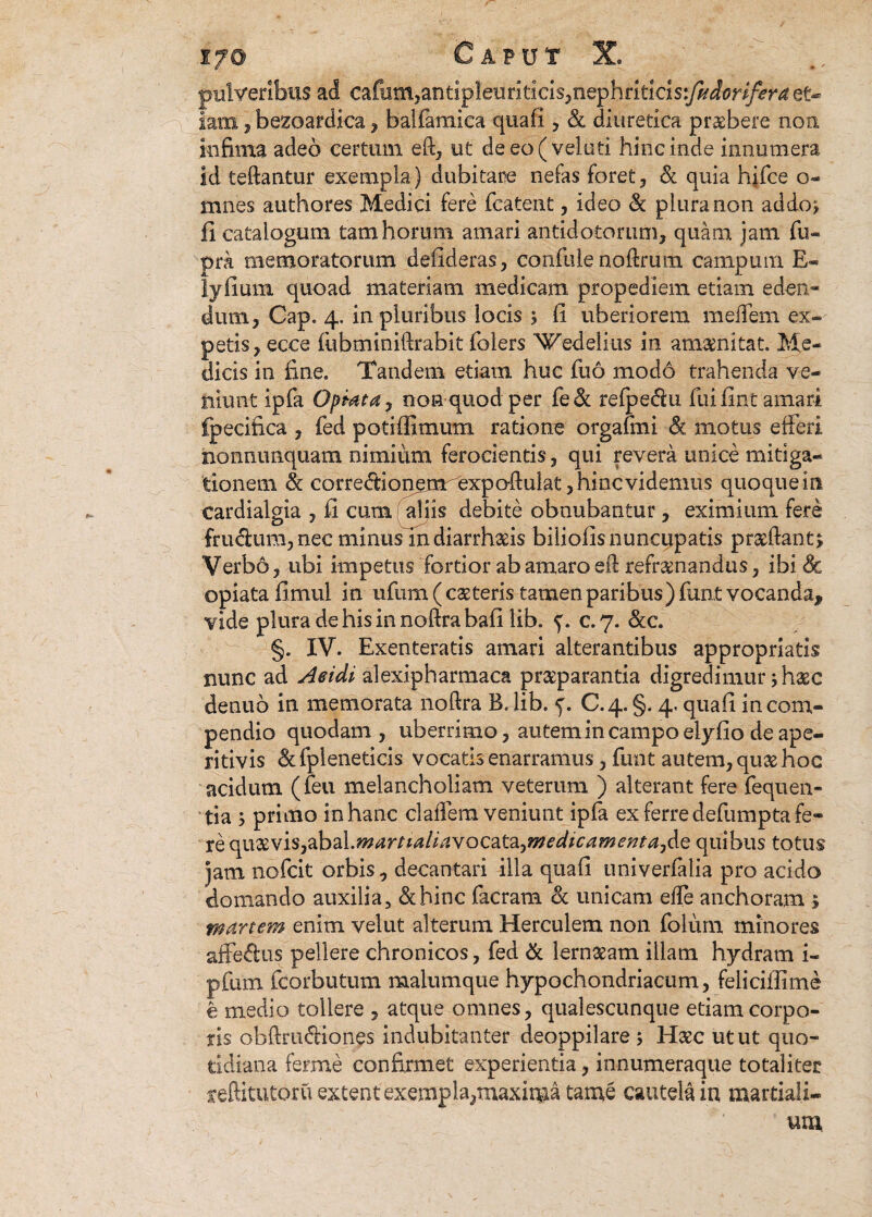 pulveribus ad cafum^antipleuriticis^nephritids^^ri^r^ et¬ iam , bexoardica, balfamica quafi, de diuretica praebere non infima adeo certum ed, ut deeo(veluti hinc inde innumera id tedantur exempla) dubitare nefas foret, de quia hjfce o- mnes authores Medici fere fcatent, ideo de plura non addo; fi catalogum tam horum amari antidotorum, quam jam fu- pra memoratorum defideras, confule noftrum campum E- lyfium quoad materiam medicam propediem etiam eden« dum, Cap. 4. in pluribus locis ; fi uberiorem meflem ex- petis, ecce fubminidrabit folers Wedeiius in amaenitat. Me¬ dicis in fine. Tandem etiam huc fud modo trahenda ve- hiimt ipfa Optata, non quod per fede refpecdu fuifint amari fpecifica , fed potiffimum ratione orgafmi de motus efferi nonnunquam nimium ferocientis, qui revera unice mitiga¬ tionem de correftionemrexpo-flulat, hinc videmus quoque in eardialgia , fi cum aliis debite obnubantur, eximium fere frudum, nec mmusln diarrhseis biiiofis nuncupatis praedant; Verbo, ubi impetus fortior ab amaro ed refrenandus, ibi & opiatafimui in ufum(caeteris tamen paribus )fun,t vocanda* vide pluradehisinnoftrabafi lib. c.7. dec. §. IV. Exenteratis amari alterantibus appropriatis nunc ad Acidi alexipharmaca preparantia digredimur; haec denuo in memorata nodra B. lib. C-4.§. 4. quafi in com¬ pendio quodam, uberrimo, autem in campo elyfio de ape- ritivis de fpleneticis vocatis enarramus, fimt autem, que hoc acidum (feu melancholiam veterum ) alterant fere fequen¬ tia ; primo in hanc cladem veniunt ipfa ex ferre defumpta fe¬ re quaevis,abal.w*r/wi//dvocata,iw«/*rawm4,de quibus totus jam nofcit orbis, decantari illa quafi univerfalia pro acido domando auxilia, dehinc facram dc unicam effe anchoram $ manem enim velut alterum Herculem non folum minores affedus pellere chronicos, fed de lern&am illam hydram i- pfum fcorbutum malumque hypochondriacum, felicifiime e medio tollere , atque omnes, qualescunque etiam corpo¬ ris obdrudiones indubitanter deoppilare > Haec utut quo¬ tidiana ferine confirmet experientia, innumeraque totaliter xeftitutoru extent exempla,maxirga taroe cautela in martiali- un%