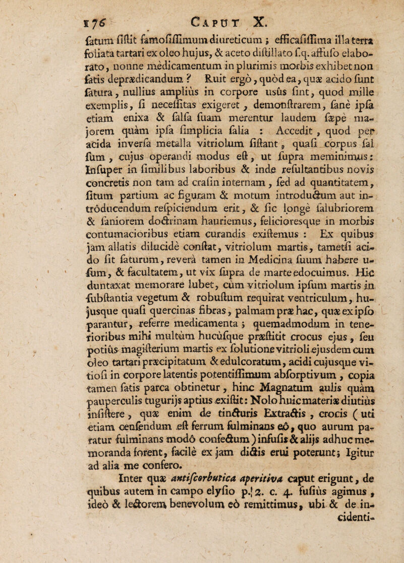 fatum fiftit famofiffimutn diureticum; efficafiffima illa terra foliata tartari ex oleo hujus, & aceto diftiilato f.q. affufo elabo¬ rato, nonne medicamentum in plurimis morbis exhibet non fatis depraedieandum ? Ruit ergo, quod ea, quae acido funt latura, nullius amplius in corpore usus fint, quod mille exemplis, fi necefiitas exigeret ^ demonftrarem, fane ipfa etiam enixa & falfa fuam merentur laudem faspe ma¬ jorem quam ipfa fimplicia falia : Accedit , quod per adda inverfa metalla vitriolum fiftant, quafi corpus fal fum , cujus operandi modus eft, ut fupra meminimus; I-nfuper in fimilibus laboribus & inde refultantibus novis concretis non tam ad crafininternam, fed ad quantitatem, litum partium ac figuram R motum introducam aut in¬ troducendum refpiciend.um erit, R fic longe ialubriorem R laniorem dodrinam hauriemus, felicioresque in morbis contumacioribus etiam curandis exiftemus : Ex quibus jam allatis dilucide confiat, vitriolum martis, tametfi aci¬ do fit faturum, revera tamen in Medicina fiuum habere u- lum, & facultatem, ut vix fiipra de marteedocuimus. Hie duntaxat memorare lubet, cum vitriolum ipfum martis in fubftantia vegetum & robuftum requirat ventriculum, hu- jusque quafi quercinas fibras, palmam prae hac, quaeexipfb parantur, referre medicamenta > quemadmodum in tene¬ rioribus mihi multum hucufque prasftitit crocus ejus , feu potius magifierium martis ex folutione vitrioli ejusdem cuin oleo tartari praecipitatum R edulceratum, acidi cujusque vi- tiofi in corpore latentis potentiflimum abforptivum , copia tamen fatis parca obtinetur, hinc Magnatum aulis quam pauperculis tugurijs aptius exiftit: Nolo huic materi* diutius infifiere, quae enim de tinfturis Extradis , crocis ( uti etiam cenfendum eft ferrum fulminans eo, quo aurum pa¬ ratur fulminans modo coofedum ) infufis & alijs adhuc me¬ moranda forent, facile ex jam didis erui poterunt; Igitur ad alia me confero. Inter qu* antifcorbutica aperitiva caput erigunt, de quibus autem in campo elyfio p.[ %. c. 4. fufius agimus , ideo & ledorem benevolum e6 remittimus, ubi & de in¬ cidenti-