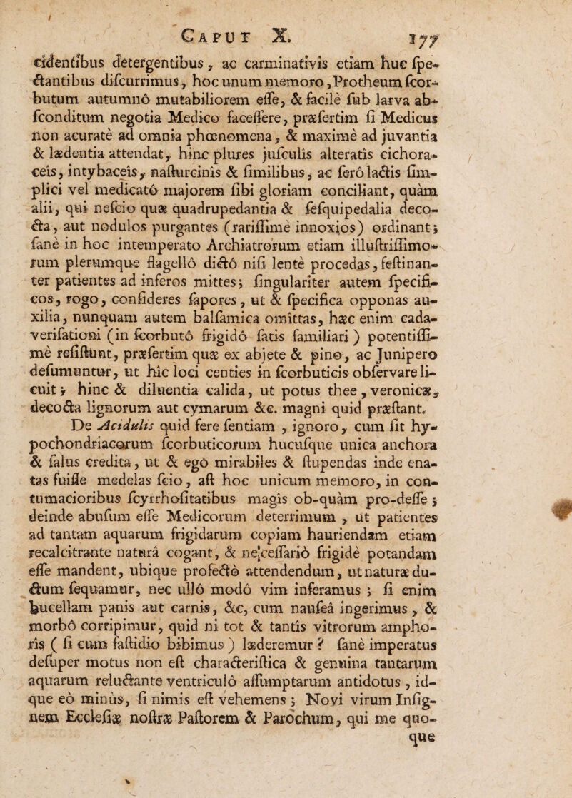 G a p u t X. 'ijf cidenfibus detergentibus , ac carminativis etiam hue fpe* dantibus diflcurrimus, hoc unum memoro, Protheum fcor* butum autumno mutabiliorem efle, & facile fub larva ab* fconditum negotia Medico faceflere, praefertim fi Medicus tion acurate ad omnia phaenomena , & maxime ad juvantia & laedentia attendat r hinc plures jufculis alteratis cichora- Ceis, intybaceisy nafturcinis & fimilibus, ac feroladfis fim- plici vel medicato majorem fibi gloriam conciliant, quam alii, qui nefcio quae quadrupedantia & fefquipedalia deco¬ la, aut nodulos purgantes (rariffime innoxios) ordinant ; fane in hoc intemperato Archiatrorum etiam illufiriflimo- rum plerumque flagello di&d nifi lente procedas, feftinan- ter patientes ad inferos mittes; lingulari ter autem fpecifi- cos, rogo, confideres fapores, ut & fpecifica opponas au¬ xilia, nunquam autem balfamica omittas, haec enim cada- verifatiom (in fcorbuto frigido fatis familiari ) potentiffi- me refifttmt, praefertim quae ex abjete & pino, ac Junipero defumuntur, ut hic loci centies in fcorbuticis obfervare li¬ cuit * hinc & diluentia calida, ut potus thee, veronic&y deco&a lignorum aut cymarum &c. magni quid praeftant. De Acidulis quid fere fentiam , ignoro, cum fit hy¬ pochondriacorum fcorbuticorum huctifque unica anchora & falus credita, ut & ego mirabiles & ftupendas inde ena¬ tas fuifle medelas fcio, aft hoc unicum memoro, in con¬ tumacioribus fcyrrhofitatibus magis ob-quam pro-defle ; deinde abufum efle Medicorum deterrimum , ut patientes ad tantam aquarum frigidarum copiam hauriendam etiam recalcitrante natura cogant, & nejceflario frigide potandam efle mandent, ubique profero attendendum, ut natura du- dam fequamur, nec ullo modo vim inferamus ; li enim bucellam panis aut carnis, &c, cum naufea ingerimus , & morbo corripimur, quid ni tot & tantis vitrorum ampho¬ ris ( fi eum faflidio bibimus ) luderemur ? fane imperatus deluper motus non eft chara&eriftica & genuina tantarum aquarum relu<flante ventriculo aflumptarum antidotus , id- que eo miniis, fi nimis efl vehemens ; Novi virum Infig- nem Ecdefias noftr# Paftorcm & Parochum, qui me quo¬ que