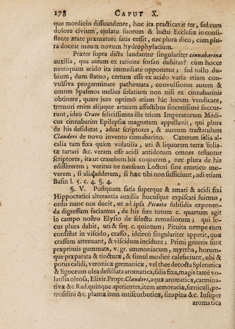 que mordicus diffuanden^e, hoc ita pradicavit ter, fed cum doiore civium, ejulatu fixorum & ludu Ecclefi# inconfi- ftente astate praemature falis c effit, nec plura dico, cum plu¬ ra doceat meum novum hydrpphylacium. Praeter fupra dida laudantur lingulari ter cinnabar in a auxilia, qua autem ex ratione forfan dubitas? cum hocce neutiquam acido ita immediate opponetur i fed tollo du¬ bium, dum ftatuo, certum eile ex acido varia etiam con- yuliiva progerminare pathemata, convulfiones autem & omnes Spafmos melius fciatium non nili ex cinnabarinis obtinere, quare }ure optimd etiam hic locum vendicare, tremori enim alijsque artuum affedibus finceriffime fuccur- runt , ideo Crate feliciffimns ille trium Imperatorum Medi¬ cus cinnabarim Epiiepfias magnetem appellavit, qui plura de his defiderat, adeat fisriptores , & aureum tradatulum Clauderi de novo invento cinnabarino. Ceterum falia al- calia tam fixa quam volatilia , uti & liquorem terras 'folia¬ ta tartari &c. veram elfe acidi antidotum omnes teftantur feriptores, ita ut crambem bis coquerem, nec plura de Itis ediffererem ; veritus ne naufeam Ledori fine emetico mo¬ verem , fi aliagaddetem, fi haec tibi nonfufficiunt, adi etiam Bafin 1. ?. c. 4. §. 4. §• V: # Poftquatn faris fuperque & amari & acidi fixi Hippocratici alterantia auxilia hucufque expifeati fuimus , ordo nunc nos ducit, ut ad ipfa Pituita fiibfidia exponen¬ da digreffum faciamus , de his fere totum c. quartum agit in campo noftro Elyfio de feledu remediorum 5 qui lo¬ cus plura dabit, uti& feq. c. quintum5 Pituita nempe cum confiftat in vifeido, cralfo, idcirco fingulariter appetit, quas craffum attenuant, &vifcidum incidunt; Primi generis funt prasprimis gummata, v. gr. ammoniacum, myrrha, horum- que praeparata & tindurae, & fimul modice calefaciunt, ubi <3c potus calidi, veronicas germanicas, vel thee decoda Splenetica & lignorum olea deftiilata aromatica,falia fixa,magis tame vo¬ latilia oleofa, Elixir.Propr.C/^Wm,aquae aromaticae,carmina- tivas &c.Rad.quinque aperientes,item armoracias,fosniculi,pe- trofelini &c. piant# item antifcorbuticae, finapina &c. Infuper aromatica