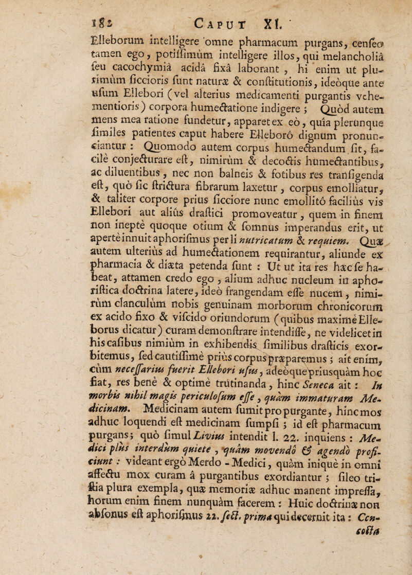 Elleborum intelligere 'omne pharmacum purgans, cenleo» tamen ego, poti Ulmum intelligere illos, qui melancholia ieu cacochymia acida fixa laborant , hi enim ut plu¬ rimum ficcioris funt naturae & conftitutionis, ideoqtie ante ufium Ellebori (vel alterius medicamenti purgantis vche- mentieris) corpora humedatione indigere ; Quod autem mens mea ratione fundetur, apparet ex eo, quia plertmque ilmiles patientes caput habere Elleboro dignum pronun- ciantur : Quomodo autem corpus htimenandum fit, fa- cile conjedurare eft, nimirum & decodis humedantibus, ac diluentibus, nec non balneis & fotibus Pes tranfigenda eft, quo fic ftridura fibrarum laxetur, corpus emolliatur ^ taliter corpore prius ficciore nunc emollito facilius vis Ellebori aut alius draftici promoveatur, quem in finem non inepte, quoque otitim oc fiomnus imperandus erit, ut aperte innuit aphorifmus per li nutricatum Sc requiem* Quas autem ulterius ad humedationem requirantur, aliunde ex pharmacia Sc dl&ta petenda fiunt : Ut ut ita res hatc ie ha¬ beat, attamen credo ego , alium adhuc nucleum in.aphd- riftica dedrina latere, ideo frangendam efle nucem , nimi¬ rum clanculum nobis genuinam morborum chronicorum ex acido fixo & vificido oriundorum (quibus maxime Elle¬ borus dicatur) curam demonftrare intendifte, ne videlicetiu hiscafibus nimium in exhibendi^ fimilibus drafticis exor¬ bitemus, fiedcautifiime priiiscorpusprstpar^mus > ait enim, cum necejjarius fuerit Ellebori ufus, adebquepriusquam hoc fiat, res bene & optime trutinanda , hinc Seneca ait : In morbis nihil magis periculofum ejfe, quam immaturam Me¬ dicinam. Medicinam autem fiumit pro purgante, hinc mos adhuc loquendi eft medicinam fiumpfi s id eft pharmacum purgans \ quo fitnul Livius intendit 1. 22. inquiens : Me* dici plus interdum quiete , aquam movendo & agendo profi¬ ciunt : videant ergo Merdo - Medici, quam inique in omni affedu mox curam a purgantibus exordiantur ; fileo tri- fiia plura exempla, quas memorias adhuc manent imprefia, horum enim finem nunquam facerem : Huic dodrinae non akfonus eft aphorifimis n.feft. prima qui decernit ita: Ccn~ colla