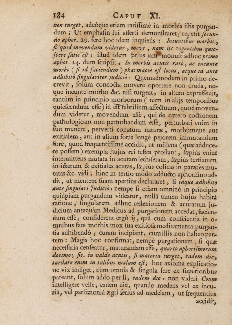 mn turget^ adeoqtte etiam rariffime in morbis iftis purgan¬ dum. j Ut emphafin fui afferti demonftraret, repetit fecun¬ do aphor. 29- fere hoc idem inquietis : Ineuntibus morbis , Ji quid movendum videtur y move , nam ijs vigentibus quie- fc er e fatis efi , illud idem prius jam^mOnuit adhuc primo aphor. 1dum feripfit $ In morbis acutis raro, ac ineunto morbo (fi id faciendum ) pharmacm efi locus, atque id ante adhibito fmgulariter judicio: Quemadmodum in primo de¬ crevit , folum conccwfla movere oportere non cruda , ne¬ que ineunte morbo -&c. nifi turgeat 5 in altero exprelfeait, tantum in principio morborum ( nam in alijs temporibus -quiefcendum ede)id eIFfebrilium affedtuum, quod moven¬ dum videtur , movendum elfe , qui de cetero co&ionem pathologicam non perturbandam elfe, perturbari enim in luo munere, perverti conatum naturae, morbumque aut exitialem, aut in alium forte longe pejorem immutandum fore, quod frequentiffime accidit, ut millena (quae adduce¬ re poffem) exempla hujus rei felles prodant, fe.pitis enim intermittens mutata in acutamfethiferam, fepius tertianam in i&erum & exitiales acutas, fepius colicas in paraefes mu¬ tatas &c. vidi s hinc in tertio modo addudo aphorifinoad- dit, ut mentem fuam apertius declararet, li idque adhibito ante fingulan 'Judicio* nempe fi etiam omnino in principio quidpiam purgandum videatur , nulla tamen hujus habita ratione , fingularem adhuc reflexionem & acuratum ju¬ dicium antequam Medicus ad purgationem accedat, facien¬ dum efTe,- confiderent ergo ij, qua cum conficientia in 0« mnibus fere morbis mox iua exi tiofa medicamenta purgan¬ tia adhibendo , curam incipiant, cumillis non habeo par¬ tem : Magis hoc confirmat,nempe purgationem, fi qu£ neceffaria cenfeatur, maturandam ede, quarto aphorifmorum decimo', fic. in valde acutis, fi materia turget, eadem die, tardare enim in talibus malum efi$ hoc axioma explicatio¬ ne vix indiget, cum omnia & fingula fere ex fuperioribus pateant, folum addo per li, eadem die > non videri Coum intelligere velle, eadem die, quando medens vel ex incu¬ ria, vel parfimonia aegri ferius ad medelam, ut frequentius accidit.