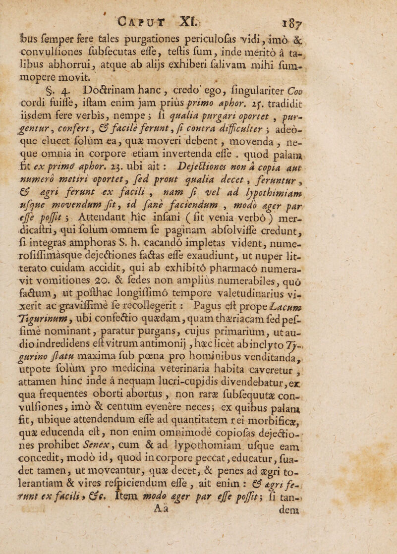 bus femper fere tales purgationes periculofas vidi, imo & eonvulfiones fubfecutas efte, teftis fum, inde merito a ta¬ libus abhorrui, atque ab alijs exhiberi falivam mihi fum- mopere movit. §. 4. Do<ftrinam hanc, credo’ego, fingulariter Coo cordi fuifle, iftam enim jam prius primo aphor. if. tradidit iisdem fere verbis, nempe 5 ii qualia purgari oportet , pur¬ gentur , confert, & facile ferunt, fi contra diff culter ; adeo- que elucet folum ca, quae moveri debent, movenda , ne¬ que omnia in corpore etiam invertenda eife . quod palam fit ex primo aphor. 23. ubi ait : DejeUiones non a copia aut numero metiri oportet, fed prout qualia decet, feruntur , & agri ferunt ex facili , nam fi vel ad lypothimiam ufque movendum fit, id fane faciendum , modo ager par ejfe poffit; Attendant hic infani (iit venia verbo ) mer- dicaftri, qui ioium omnem fe paginam abfolvifte credunt, fi integras amphoras S. h. cacando impletas vident, nume- rofifiixiiasque deje&iones fa&as efte exaudiunt, ut nuper lit¬ terato cuidam accidit, qui ab exhibito pharmaco numera¬ vit vomitiones 20. & fedes non amplius numerabiles, quo fa&um, ut pofthac longifiimo tempore valetudinarius vi¬ xerit ac graviifime fe recollegerit : Pagus eft prope Lacum Tigurinum, ubi confe&io quaedam, quam thaeriacam fedpef- fime nominant, paratur purgans, cujus primarium, ut au¬ dio indredidens eft vitrum antimonij , haec licet ab inclyto 7/-, gunno flatu maxima fub poma pro hominibus venditanda* utpote folum pro medicina veterinaria habita caveretur * attamen hinc inde a nequam lucri-cupidis divendebatur,ex qua frequentes oborti abortus , non rarae fubfequutae con¬ vulfiones, imo & centum evenere neces; ex quibus palam fit, ubique attendendum efte ad quantitatem rei morbificae, quae educenda eft, non enim omnimode copiofas deje&io- nes prohibet Senex, cum & ad lypothomiam ufque eam concedit, modo id, quod in corpore peccat, educatur, fua- det tamen, ut moveantur, qu3e decet, & penes ad aegri to¬ lerantiam & vires relpiciendum efte , ait enim : & agn fe¬ runt ex facili» Item modo ager par ejfe poffit; fi tan- Aa dem