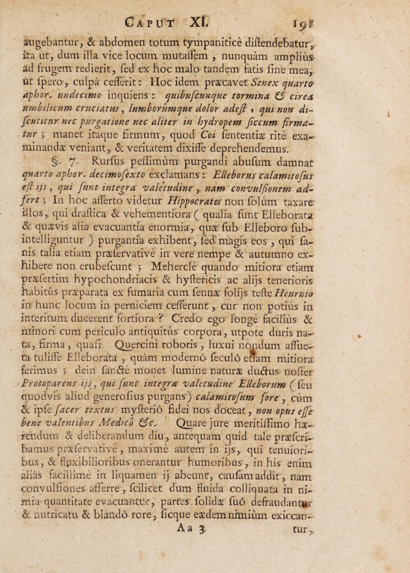 augebantur, & abdomen totum tympanitice diflendebatur,, ita ut, dum illa vice locum mutalfem , nunquam amplius* ad frugem redierit, fied ex hoc malo tandem fatis fine mear ut fpero, culpa cefferit: Hoc idem prscavet Senex quarto aphor, undecimo inquiens : quibuficunque tormina, cirea umbilicum cruciatvu, lumborum que dolor adefi > qui non di- ficutitnr nec purgatione nec aliter in hydropem Jiccum firma* tur 5 manet itaque firmum, quod Coi lententis rite exa¬ minandae veniant,, & veritatem dixiffe deprehendemus. §. 7. Rurfius peflimum purgandi abufum damnat quarto aphor► decimofexto exclamans : Elleborus calarmtofus e fi ijs , qui fiunt integra valetudine , nam convulfionem ad- fert 3 In hoc afferto videtur Hippocrates non foliim taxare* illos, qui draflica & vehementiora ( qualia fiunt Ellebo.rata & qu&vis alia evacuantia enormia*, qus fiub Elleboro fiub- intelliguntur ) purgantia exhibent, fieff magis eos , qui fa¬ nis talia etiam prsfervative in vere nempe* & autumno ex¬ hibere non erubeficunt 3 Mehercle quando mitiora etiam prsfiertim hypochondriacis & hyftencis ac alijs tenerioris habitus prsparata ex fumaria cum fienns folijs tvRe Heurnio in hunc locum in perniciem cefferunt, cur non potius in interitum ducerent' fortiora-^' Credo ego longe facilius <k minori cum periculo antiquitus corpora, utpote duris na¬ ta, firma , quafi Quercini roboris , luxui nondum affue- fa tuliffe Elleborata , quam moderno- fieculo enam mitiora ferimus 3 dein fande monet lumine naturs ducfiis nofiter 3 Frotoparens ijs, qui fiunt' integra valetudine Elleborum (fleti quodvis aliud generofius purgans) caiamitofium fore , cum & ipfie fiacer textus* myfteno fidei nos doceat , non opus ejfie bene valentibus Medico &c0, Quare jure meritiffimo hs- rehdu-m & deliberandum diu, antequam quid tale praefer?-- bamus prsfervative, maxime autem in ijs, qui tenuiori-- hus, &l flexibilioribus onerantur’ humoribiis: , in his enim alias facillime in liquamen ij abeunt, caufam addit , nam Conyulfiones afferre, flcilicet dum fluida colliquata in ni- mia: quantitate evacuantuc, partes flolids fluo defraudantur h.nutricatu & blandd rore, ficque esdemnfmium exiccan- A a 3 tury