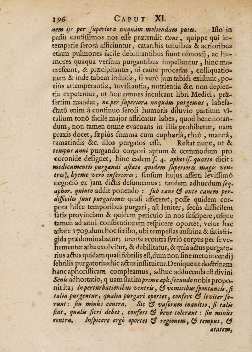 nem ijs fer fuperiora unquam moliendam futes, Ifto in palTu cautiffimos nos efle praetendit Cous, quippe qui in¬ temperie ferosa afficiuntur, catarrhis tenuibus & acrioribus etiam pulmones facile debilitantibus fiunt obnoxij, ac hu¬ mores quaqua verfum purgantibus impelluntur , hinc ma- erefeunt, & praecipitanter, ni caute procedas , colliquatio- nem & inde tabem inducis, fi vero jam tabidi exiftunt, po¬ tius attemperantia, invifcantia, nutrientia &c. non deplen¬ tia expetentur, ut hoc omnes inculcant libri Medici * pr£- ferdm mandat, ne~per fuperiora unquam purgemus , labefa¬ ctato enim a continuo fero.fi humoris diluvio partium vi¬ talium tono facile major affricatur labes, quod bene notan¬ dum, non tamen omne evacuans in illis prohibetur, nam praxis docet, f&pius fumma cum euph®ria,rheo , mann£, tamarindis &c. illos purgatos efle. Reflat nunc, ut & tempus anni purgando corpori aptum & commodum pro coronide defignet, hinc eadem f 4. aphorif quarto dicit: medicamentis purgandi aflate quidem fuperiores magis ven¬ tres [, hyeme vero inferiores •> fenfum hujus aflerti leviifimo negotio ex jam diais defumemus; tandem adhucdumfeq. aphor. quinto addit ponendo : fub cane (3 ante canem per¬ difficiles Junt purgationes quafi aflereret, pofle quidem cor¬ pora hifce temporibus purgari, afl leniter, fecus difficilem fatis provinciam & quidem periculo in nos fufdpere,ufque tamen ad anni confli tu tionem refpicere oportet, velut hac &ftate 1709-dum hoc fcribo, ubi tempeftas auftrina & fatis fri¬ gida praedominabatur j urente econtrafyrio corpus per fe ve¬ hementer aeftuexolvitur, & debilitatur, & quia a&uspurgato¬ rius a&us quidam qua fi febrilis eft,dumnon fine metu incendi) febrilis purgatoriushic a<flu$inftituitur.Deniqueutdo&rinam hancaphorifticam compleamus, adhuc adducendaeftdivini Senis adhortatio, q uam flatimprimo aph fecundo nobis propo¬ nit itas dn perturbationilus ventris, £3 vomitibus fpontaneis, fi talia purgentur» qualia purgari oportet, confert (3 leviter fe¬ runt : fin minus contra. Sic & vaforum inanitio, fi talis fiat, qualis fieri debet, confert (3 bene tolerant 1 fin minus sontra* Infpicere ergo oportet & regionem, (3 tempus, £3 ttatem,