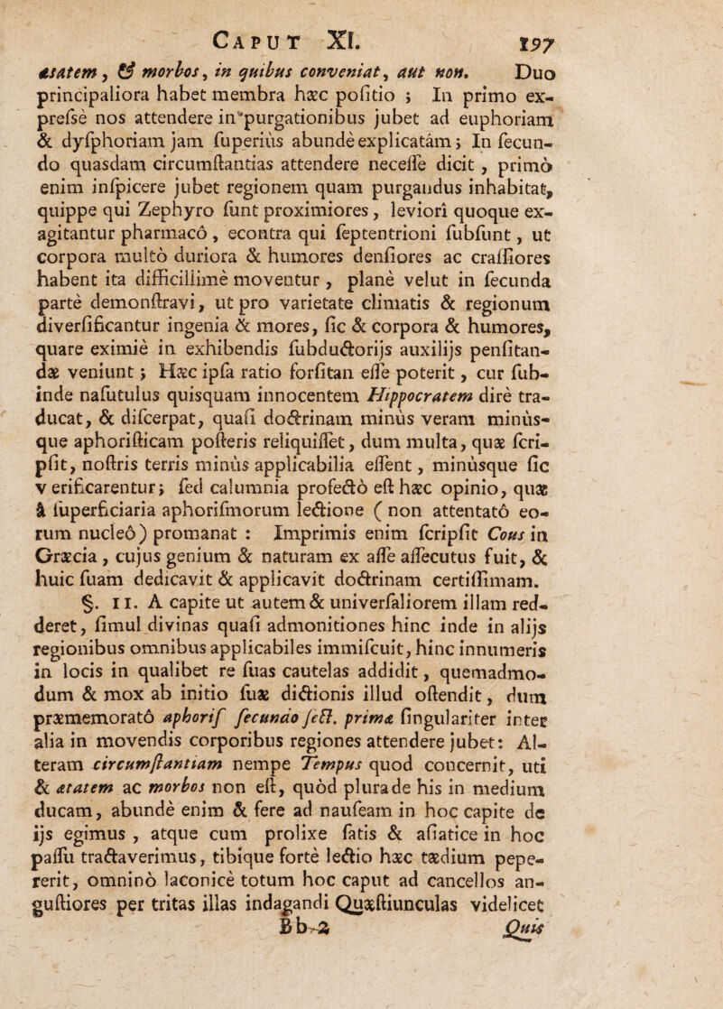 as at em, morbos^ in quibus conveniat, Duo principaliora habet membra haec politio ; In primo ex- prefse nos attendere in'purgationibus jubet ad euphoriam & dyfphoriam jam fuperius abunde explicatam; In fecun¬ do quasdam circumdandas attendere necelfe dicit , primo enim infpicere jubet regionem quam purgandus inhabitat, quippe qui Zephyro funt proximiores, leviori quoque ex¬ agitantur pharmaco , econtra qui feptentrioni fubfunt, ut corpora multo duriora & humores denfiores ac craifiores habent ita difficillime moveatur, plane velut in fecunda parte demonftravi, ut pro varietate climatis & regionum diverfifkantur ingenia & mores, fic & corpora & humores, quare eximie in exhibendis fubdudorijs auxilijs penfitan- dae veniunt j Haec ipfa ratio forfitan ede poterit, cur fub- inde nafutulus quisquam innocentem Hippocratem dire tra¬ ducat, & difcerpat, quali dodrinam minus veram minus- que aphorifticam poderis reliquidet, dum muita, quae fcri- pfit, noftris terris minus applicabilia edent, minusque fic v erificarentur j fed calumnia profedo eft haec opinio, quae 4 fuperficiaria aphorifmorum ledione ( non attentato eo¬ rum nucleo) promanat : Imprimis enim fcripfit Cous in Graecia , cujus genium & naturam ex ade adecutus fuit, & huic fuam dedicavit & applicavit dodrinam certifiimam. §. 11. A capite ut autem & univerfaliorem illam red¬ deret, fimul divinas quafi admonitiones hinc inde in alijs regionibus omnibus applicabiles immifcuit, hinc innumeris in locis in qualibet re fuas cautelas addidit, quemadmo¬ dum & mox ab initio liiae didionis illud oftendit, dum praememorat6 aphorif fecundo fett. prima fingulariter inter alia in movendis corporibus regiones attendere jubet: Al¬ teram circumflantium nempe Tempus quod concernit, uti & atatem ac morbos non eft, quod plura de his in medium ducam, abunde enim & fere ad naufeam in hoc capite de ijs egimus , atque cum prolixe fatis & afiatice in hoc paifu tradaverimus, tibique forte ledio haec taedium pepe- rerit, omnino laconice totum hoc caput ad cancellos an- guftiores per tritas illas indagandi Quaeftiunculas videlicet