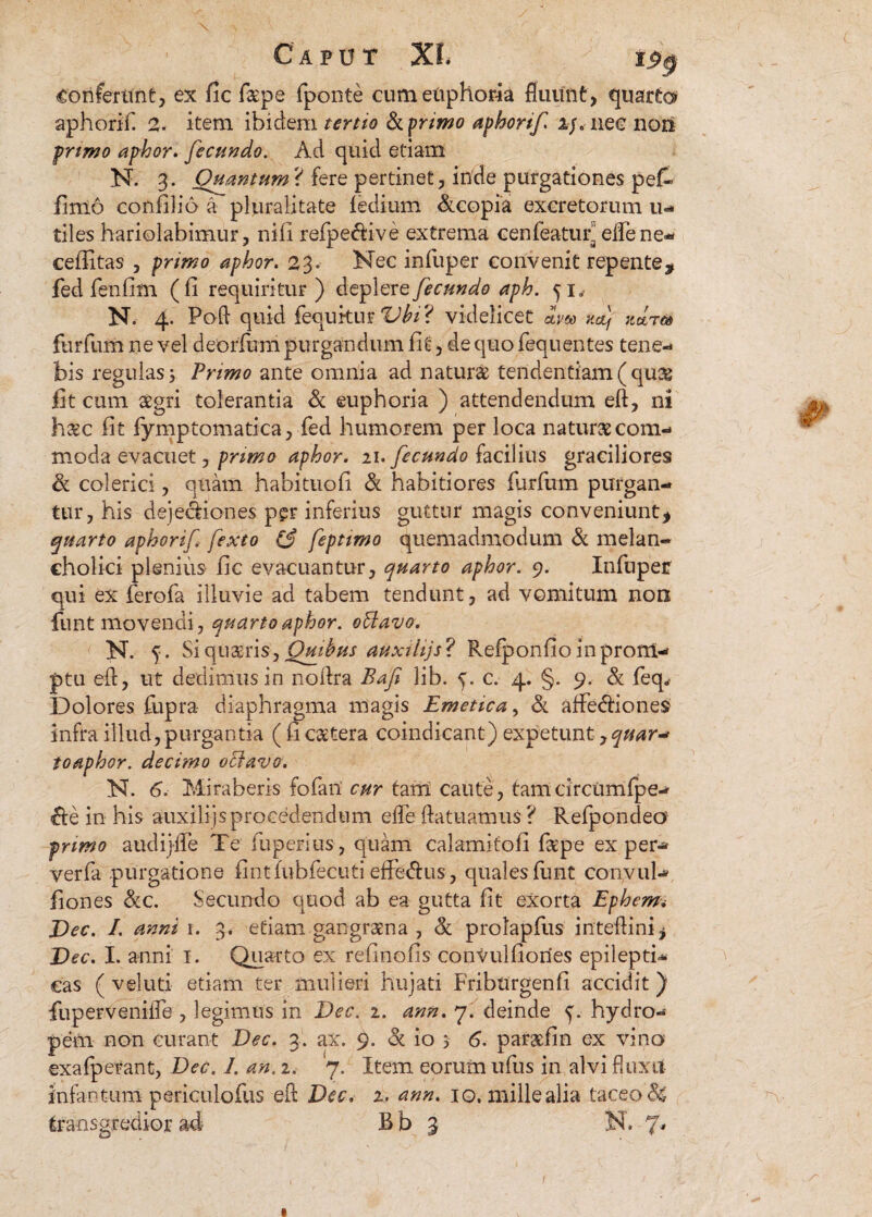 Caput XL tpp Conferunt, ex fic f&pe fponte cumenphoria fluunt, quarto aphorif. 2. item ibidem tertio fkprimo aphorif i/, nec nori primo aphor. fecundo. Ad quid etiam N. 3. Quantum? fere pertinet, inde purgationes pe£» finio confilio a pluralitate fedium &copia excretorum 11- tiles hariolabimur, nili refpeftive extrema cenfeaturs effene- ceffitas , primo aphor. 23. Nec infuper convenit repente, fed fenlim (fi requiritur) depler q fecundo aph. N. 4. Poft quid fequkur Vbi? videlicet dm mj zdrm furfum ne vel deorfum purgandum Iit, de quo fequentes tene¬ bis regulas 3 Primo ante omnia ad natura tendentiam ( qua fit cum agri tolerantia & euphoria ) attendendum eft, ni hac fit fymptomatica, fed humorem per loca natura com¬ moda evacuet, primo aphor. 21. fecundo facilius graciliores & colerici, quam habitnofi & habitiores furfum purgan¬ tur, his dejecfiones per inferius guttur magis conveniunt, quarto aphorif fexto (j feptimo quemadmodum & melan¬ cholici plenius fic evacuantur, quarto aphor. 9. Infuper qui ex ferofa illuvie ad tabem tendunt, ad vomitum non funt movendi, quarto aphor. oUavo. N. 5. Si quaris, Qmbus auxtiijs ? Refponfio in prom¬ ptu eft, ut dedimus in noftra Bafi lib. c. 4. §. 9, & feq. Dolores fupra diaphragma magis Emetica, & afFe<ftiones infra illud,purgantia ( fi catera coindicant) expetunt, toaphor. decimo octavo. N. 6. Miraberis fofan' cur tam caute, tamcircumfpe- &e in his auxilijs procedendum effe ftatuamus ? Refpondeo primo audijffe Te fuperius, quam calamitofi fape ex per- verfa purgatione fintfubfecuti effe&us, quales funt convul- fiones <kc. Secundo quod ab ea gutta fit exorta Ephem. Dec. I. anni 1. 3. etiam-gangraena , & prolapfus inteftini, Dec. I. anni 1. Quarto ex refinofis convulfiories epilepti¬ cas ( veluti etiam ter mulieri hujati Friburgenfi accidit ) fuperveniiTe , legimus in Dec. 2. ann. 7. deinde 5. hydro¬ pem non curant Dec. 3. ax. 9. & io 5 6. par&fin ex vino exafperant, Dec. 1. an. 2. 7. Item eorum ufus in alvi fluxit infantum periculofus eft: Dec. 2. ann. 10. mille alia taceo & transgredior ad B b 3 N. 7*