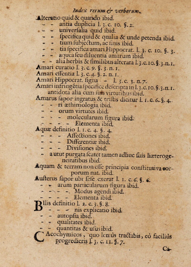 Alterafio quid & quando ibid. ^ - - antia duplicia 1.3.c. ro. §. 2. , - - univerlalia quid ibid. - - fpecifica quid & qualia & unde petenda ibid - - tium iubjectum, ac finis ibid. - *- daipecificaamariHippocrat. 1^3. c. 10. §.3, •- - aqueafeu diluentia amarum ibid. - - alia herbis & fimilihus alteraca I.3.C.10. f.'. 3.0.1, Amari curatio 1.3. c.p. §. 3. n. 1. Amari effentia 1.3. c.4. §. 2. n. 1. Amari Hippocrat. ligna - 1. y.c. 3. 0,7: Amari infringetia Ipecifice deferipta in 1.3 .c. 1 o. §. 3 .n. r. antidota alia cum fuis virtutibus ibid. Amarus fapor ingratus & triftis dicitur L i, c. £*.§,. 4.. - “ ri ^thimologia ibid . “ - orum virtutes ibid - » - molecularum figura ibid. - Ekmenta ibid. Aquae definitio 1.1, c. 4,. § / 4. - - - Affectiones ibid. - - “ Differentia? ibid, - - - Divifiones ibid.  a utut purgata fcatet tamen adhuc jfiiis ha?f eroget neitatibus ibid; Aquam & terram non ede principia conilitutivasor- porum nat ibid. Aufterus fapor ubi fefe exerat. 1, 1. c. <£ §. & - * arum particularum figura ibid, - - - Modus agendi ibid» - - - - Elementa ibid Bilis definitio 1. 2. c. 3. §. g. - - - nis explicatio ibid - - autopfia ibid - - qualitates ibid.. - - quantitas & ulusibid, ^ Acochymicos, quo lenius tradabis, eo facilius 1 * firogredieris l y, c. n.