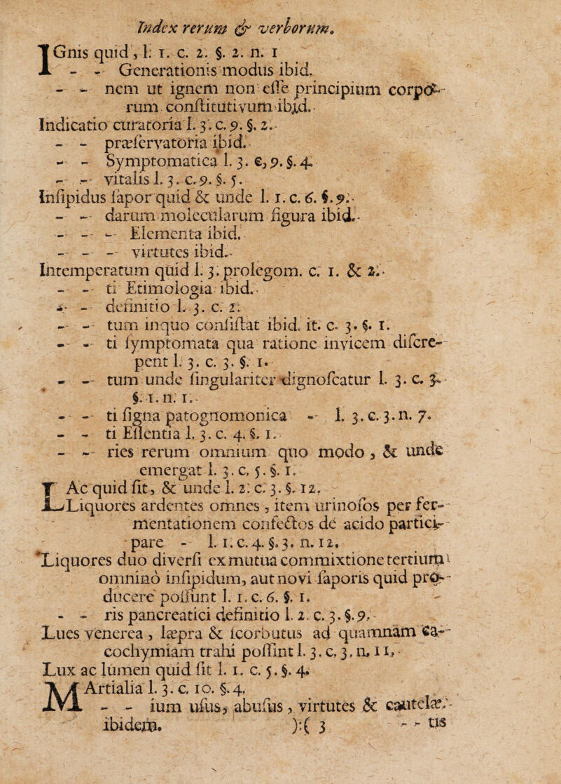 1 - - Generationis modus ibid. - - nem ut ignem non eile principium corpot rum confiitutivum lbxd» Indicatio curatoria I. 3:0.9- §- 2. - - prafervatoria ibid. - - Symptomatica 1.3. €a 9. §• 4. - vitalis 1.3. C. 9- §• 5* Infipidus iapor quid & unde 1.1. c. 6. §.9'-' - darurn molecularum figura ibid.- - - — Elementa ibid. - - — virtutes ibid.- Intemperatum quid 1. 3.prolegom. c. 1. & Zi ~ - - ti Etimoiogia i bid. -* *: - definitio I. 3. c. 2: -- - tum mquo conlifiat ibid it c- 3. 1. -- - ti iymptomata qua ratione invicem difere- pent L 3. c. 3. §. 1« - - tum unde fingulariter dignofeatur 1. 3. c. §. 1.11: i,. -- --- ti figna patognomomea - 1. 3.c.3.n. 7. - - ti Eilentia L 3. c. 4.X 1. - ries rerum omnium quo modo a $1 unde emergat 1. 3. c, j. 1. LAc quid fit, & unde L 2: c; 3. §. I2? Liquores ardentes omnes, item urinofos per ler- mentationem confedtos de acido partici¬ pare - 1.1. c.4. §.3. n. 12, ^Liquores duo diverfi ex mutua commixtione tertiunv omnino mfipidum, aut novi faporis quid pro ¬ ducere poilun11.1. c. 6. §, 1. - - ris pancreatici definitio L 2. c. 3. §- 9- - Lues venerea , Lepra St icorbutus ad quamnam ea--* cochymiam trahi poflint 1.3. c, 3. n, 1E * Lux ac lumen quid fit L 1. c. 5. §. 4. MArtialia L 3. c 1 o. §. 4. - - ium ufus5 abufus ? virtutes & cautela?/» Ibidem. )*( 3   & V \