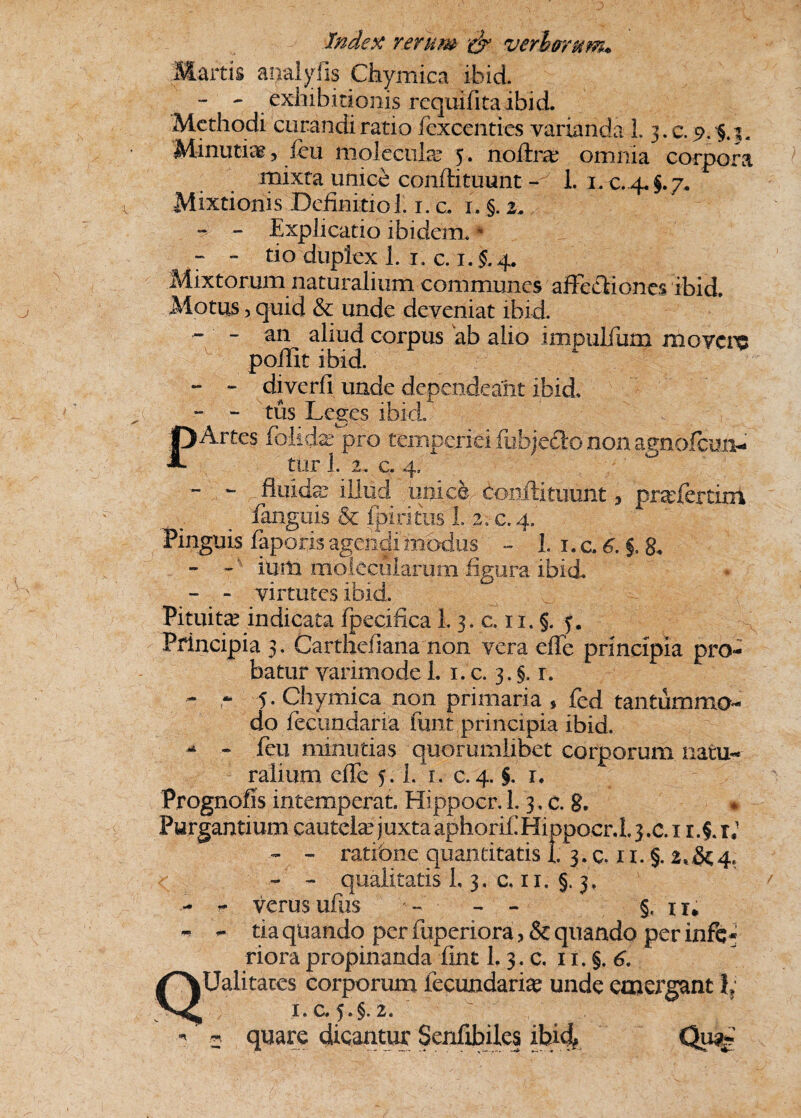 Martis aijtalyfis Chymica ibid. - - exhibitionis requifita ibid. Methodi curandi ratio fexcenties varianda 1.3. c. 9.$.!« Minutia, feu molecnla? 5. nolira? omnia corpora mixta unice conftituunt - 1. 1. c. 4.^7. Mixtionis Deffmitiol. 1. c. 1. §. 2. - - Explicatio ibidem. * - - tio duplex 1. 1. c. 1. $. 4. Mixtorum naturalium communes affectiones ibid Motus, quid & unde deveniat ibid. - ‘ - an aliud corpus ab alio impulfum movere poilit ibid. - - diverfi unde dependeant ibid, - - tus Leges ibid. PArtes feliefc pro temperiei fuhjedlo non agnofeun- ttir 1. 2. c. 4, - - fluidae illud unice, conitituunt, prasfertim ianguis & fpiritus L 2. c. 4. Pinguis faporis agendi modus - L I.C.6.J.& - - ■ illiti molecularem figura ibid. - - virtutes ibid. Pituita indicata fpecifica I. 3. c. 11, §. y. Principia 3. Cartheiiana non vera effe principia pro¬ batur varimode 1. 1. c. 3. §. r. - - 5 - Chymica non primaria , fed tantummo¬ do fecundaria funi principia ibid. ^ - feu minutias quorumlibet coiporum natu¬ ralium effe 5.1. 1. c. 4. §. r. Prognofis intemperat. Hippocr. 1.3, c. 8. Purgantium cautela? juxtaaphoriEHiDpocr.lj.c.i i.f r.1 - - ratione quantitatis i 3. c. 11. §. 2*&4, - - qualitatis L 3, c. 11. §. 3. - - verus ufiis - - - §. tr* - tia quando per fuperiora, & quando per inft • riora propinanda fint 1.3. c. 11. §. 6. QUalitates corporum fecundarim unde emergant l? i.c. $.$.2. - * quare dicantur Senfibiles ibid* Qu%