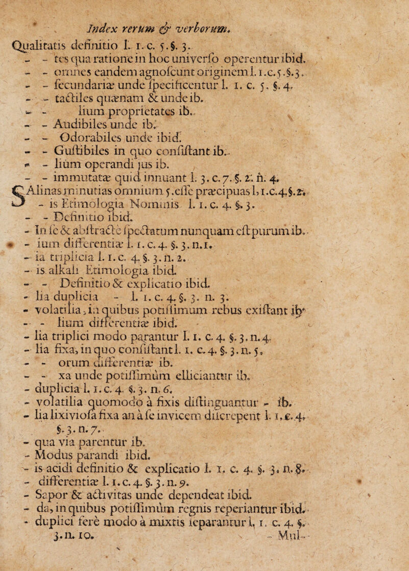 Qualitatis definitio L ic. 5-§. 3. - - tesqua ratione in hoc uni verfo operentur ibid - - omnes eandem agnofcunc originem i. 1. c. 5.§.3. - - fecundarim unde . ipeciftcentur L 1. c. 5, §.4, - - tadliles qumnatn &undeib. - lium proprietates ib., - - Audibiles unde ibi - - Odorabiles unde ibid. - - Guftibiles in quo confiftant ib.. * - lium operandi jus ib. - - immutatas quid innuant L 3. c. 7. §. 2; n. 4. ' Ali nas minutias omnium 5. eiTe prmeipuas bi.c.4?§.2* * - is Etimologia Nominis 1.1. c. 4. §. 3. - - Definitio ibid. - In fe & afaftracle ipeetatum nunquam eft purum ib, - ium differentia? I. x. c.q, §. 3, n.i. - ia triplicia 1.1. c. 4. §. 3. n. 2. - is alkali Etimologia ibid. - - Definitio & explicatio ibid. - lia duplicia - L i.c. 4.5.3. n. 3. - volatilia An quibus potiiiimum rebus exiftant i^f - - lium differentia? ibid. - lia triplici modo parantur 1.1. c. 4. §, 3.n.4, - lia fixa, in quo confiftant 1.x. c.4, §. 3.11.5, - - orum aifferentim ib. - - xa unde potiiiimum elliciantiijr ib. - duplicia 1,1. c. 4. $*• 3. n. 6, - volatilia quomodo a fixis diftinguantur - ib. - lia lixiyiola fixa an a fe invicem diter epent 1* xoM*- §>3. n. 7.. - qua via parentur ib, - Modus parandi ibid. is acidi definitio & explicatio i 1, c. 4. §. 3« n.§. - differentiae 1. 1. c. 4. §. 3. n. 9. - Sepor & adivitas unde dependeat ibid. - da, in quibus potiiiimum regnis reperiantur ibid. - duplici fere modo a mixtis ieparantur 1,1. c. 4. i* 11.10. n - MuD