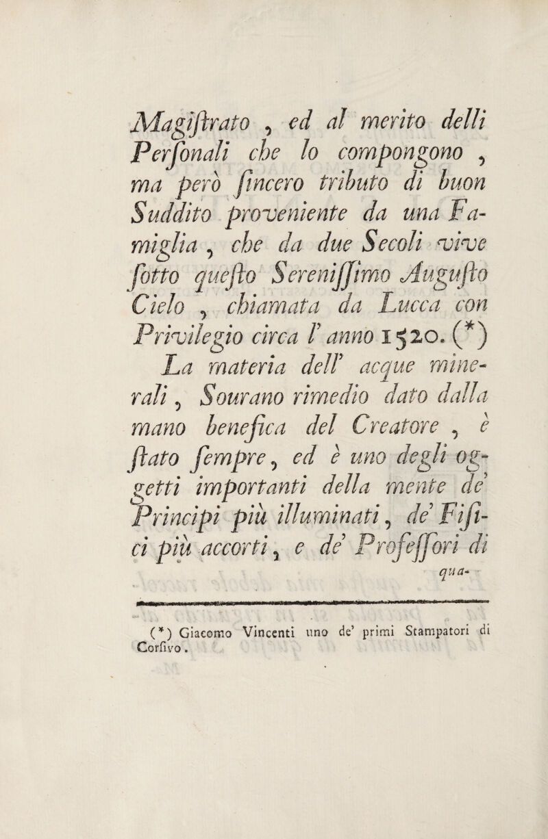 UMagiftrato , ed ai merito delli Per fonali che lo compongono , ma Però [incero tributo dì buon Suddito proveniente da una Fa¬ miglia , che da due Secoli vive hotto queflo Sereniffìmo Augufto Cielo .> chiamata da Cucca con Privilegio circa f anno 1520. (*) La materia dell* acque mine¬ rali , Sornano rimedio dato dalla mano benefica del Creatore , è flato fempre, ed è uno degli og¬ getti importanti della mente de Principi piu illuminati, de Fijì- ci più ■>accorti 3 e de Profejfori dì (*) Giacomo Vincenti uno de’ primi Stampatori di Corfivo.