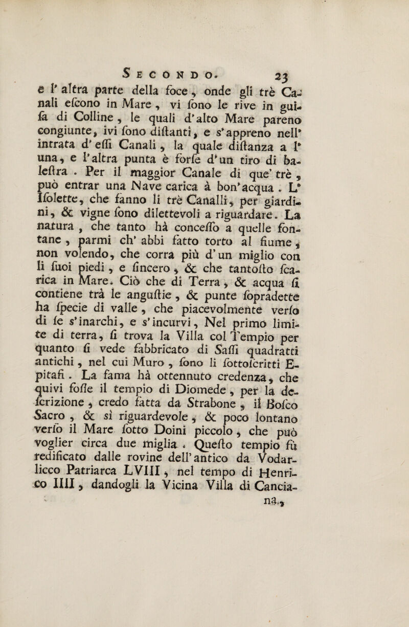 è 1’ altra parte della foce , onde gli tré Ca¬ nali cleono in Mare -, vi fono le rive in giti¬ la di Colline , le quali d’alto Mare pareno congiunte, ivi fono diftartti , e s’appreno nell’ intrata d'effi Canali, la quale diltanza a 1* una, e l’altra punta è forfè d’un tiro di ba- leflra . Per il maggior Canale di que’ tré può entrar una Nave carica à bon’acqua . L Ifolette, che fanno li tré Canalli, per giardi¬ ni, Se vigne fono dilettevoli a riguardare. La natura , che tanto hà concedo a quelle fon¬ tane , parmi eh’ abbi fatto torto al fiume „ non volendo, che corra più d’un miglio con li fuoi piedi, e lineerò , Se che rantolio foa- rica in Mare. Ciò che di Terra, & acqua li contiene trà le angullie, Se punte fopradette ha fpecie di valle, che piacevolmente verlo di le s’inarchi, e s’incurvi. Nel primo limi¬ te di terra, lì trova la Villa col Tempio per quanto li vede fabbricato di Saffi quadrata antichi , nel cui Muro , fono li fottoléritti fi- pi tali • La fama hà ottennuto credenza, che quivi folle il tempio di Diomede, per la dc- fcrizione , credo fatta da Strabone , il Solco Sacro , Se si riguardevole, & poco lontano verfo il Marc fotto Doini piccolo, che può voglier circa due miglia . Quello tempio fu redificato dalle rovine dell’antico da Vodar- licco Patriarca LVIII, nel tempo di Henri- Co II1I, dandogli la Vicina Villa di Cancia- ga, a