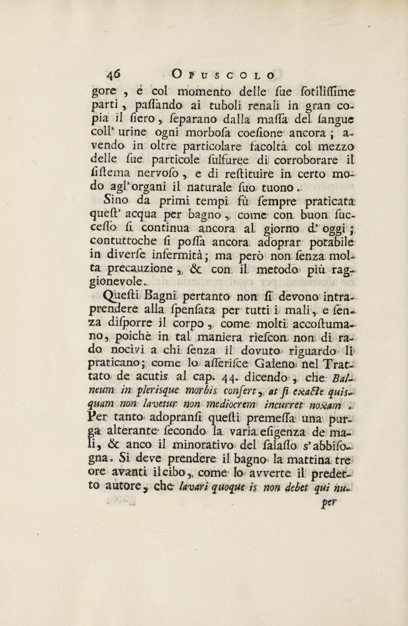 gore , e col momento delle fue fot ili dime parti , palìàndo ai tuholi renali in gran co¬ pia il fiero ? feparano dalla mafia deL languc coll* urine ogni morbofa codione ancora ; a- vendo in oltre particolare facoltà col mezzo delle Tue particole fuifurée di corroborare il fiftema nervofo e di reftituire in certo mo¬ do agl'organi il naturale fuo tuono,. Sino da primi tempi, fu Tempre praticata; quell:' acqua per bagno „ cornea con buon Tue- ceffo fi continua ancora al giorno d’ oggi contuttoché fi polla ancora adoprar potabile in diverfe infermità; ma però non lenza mol¬ ta precauzione & coni il metodo; più rag- gionevoìe « Quelli Bagni pertanto non fi: devono intra¬ prendere alla ipenlatai per tutti I mali ,, e len¬ za difporre il corpo, come molti accoltuma- no, poiché in. tal maniera rielcon non: dii ra¬ do nocivi a chi; lènza il dovuto; riguardo li praticano ; come lo aflerifee Galeno^nd Trat¬ tato de acutis al cap. 44. dicendo , che; BaU mum in; fieri sque morbi & conferì 9, at Ji ex afte quìs~ qmm non; lavetur non mediocrem ìncmret noxam Per tanto, adopranfl quelli premetta una; pur- alterante* fecondo la varia: efigenza de ma¬ is & anco il minorativo' del falaflo. s'abbilo- gna. Si deve prendere il bagno la mattina, tre ore avanti ileibo „ come- lo. avverte il predet¬ to autore j. che- lavar» quoque ìs non debei qui an¬ ger