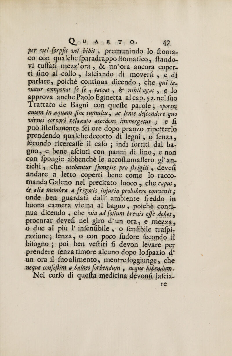 fer vel forpfìt vel Mbit, premunìndo lo doma- co con qualche fparadrappo (tematico, dando¬ vi tuffati mezz’ora, òc un’ora ancora coper¬ ti fino al collo, falciando di moverli , e di parlare , poiché continua dicendo , che qui la. vatur componat fe fe , taceat , ó' nibil agat , e lo approva anche Paolo Eginetta al cap. 5 2. nel fuo Trattato de Bagni con quede parole ; oportei «utenti in aquam fine tumultu, ac lente defendere quo virtus carpari relaxato accedens immergetur ; e /ì può idei!amen te lèi ore dopo pranzo ripetterlo prendendo qualche decotto di legni, o fenza, fecondo ricercane il cafo ; indi Tortiti dal ba¬ gno, e bene afciuti con panni di lino , e non con Ipongie abbenchè le accodumaffero gl’an¬ tichi , che utebantur fpoagiis prò jìrigili , devefi andare a letto coperti bene come lo racco¬ manda Galeno nel precitato Iuoco, che caput, ir alia membra a frigorie injuriq prohibere convenit ; onde ben guardati dall’ ambiente freddo in buona camera vicina al bagno, poiché conti¬ nua dicendo , che via ad folium brevis effe debet, procurar deved nel giro d’un ora, e mezza, o due al più l’infenfibile, o fen libile tralpi- razione; fenza, o con poco fudore fecondo il bifogno ; poi ben vediti fi devon levare per prendere lènza timore alcuno dopo lofpazio d’ un ora il fuo alimento, mentre foggiunge, che neque confefiim a balneo forbendum , ncque bibendum. Mei corfo di quella medicina devonfi lafcia- re