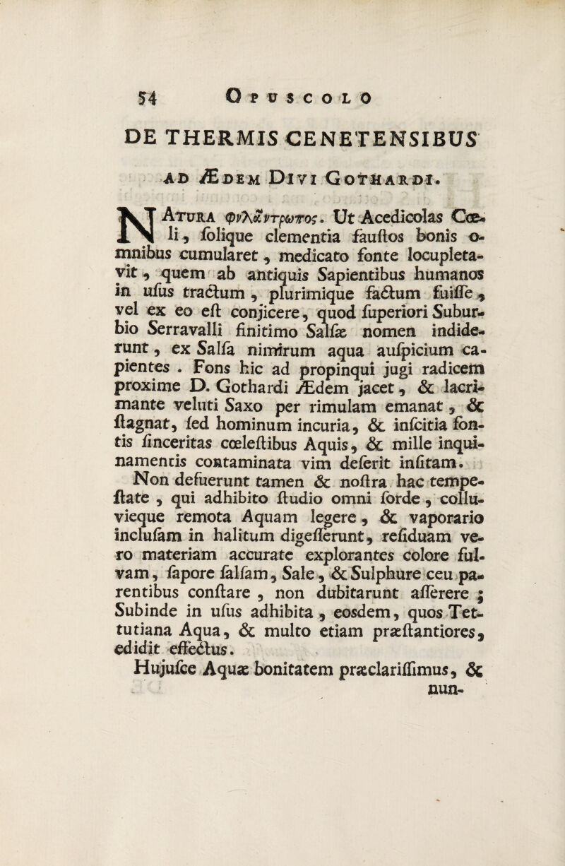 DE THERMIS CENETENSIBUS ad /Edem Divi Gothardi. NAtura <pv7\£vTpuT0$. Ut Acedicolas Cce- li , iòlique clementia fàuftos bonis o- mnibus cumularet, medicato fonte locupleta¬ vi , quem ab antiquis Sapientibus humanos in ufus tracium , plurimique fàótum fuifle , vel ex eo eli conjicere, quod fuperiori Subur¬ bio Serravalli finitimo Salite nomen indide- runt, ex Salia nimirum aqua aufpicium ca- pientes , Fons hic ad propinqui jugi radicem proxime D. Gothardi ./Edem jacet, Se lacri¬ mante veluti Saxo per rimulam emanat, & ftagnat, ied hominum incuria. Se infcitia fòn- tis finceritas cceleilibus Aquis, & mille inqui- namentis contaminata vim deièrit infitam. Non defuerunt tamen & noftra hac tempe¬ rate , qui adhibito ftudio omni lorde , collu- vieque remota Aquam legere, & vaporano incluiàm in halitum digeflèrunt, refiduam ve¬ ro materiam accurate explorantes colore fui- vam, iàporc iàliam, Sale, Se Sulphure ceu pa- rentibus conftare , non dubitarunt ailèrere j Subinde in ufus adhibita , eosdem, quosTet- tutiana Aqua, & multo etiam prteftantiores, edidit effeétus. Hujufee Aqute bonitatem prteclariifimus, Se nun-