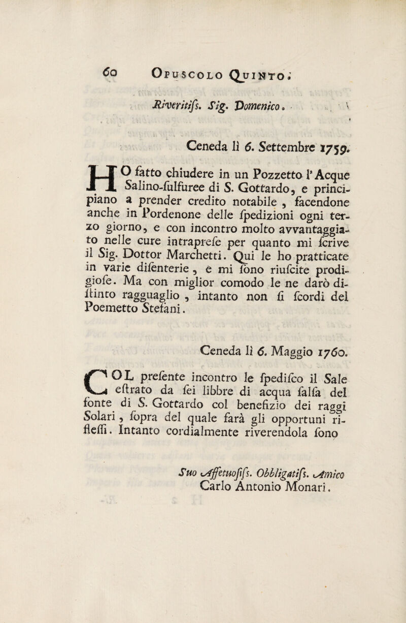 Rìwitifs. Sig. Domenico* Ceneda li 6. Settembre 175^ HO fatto chiudere in un PozzettoI*Acque Salino-fulfuree di S. Gottardo, e princi- piano a prender credito notabile , facendone anche in Pordenone delle fpedizioni ogni ter¬ zo giorno, e con incontro molto avvantaggia¬ to nelle cure intraprefe per quanto mi feri ve il Sig. Dottor Marchetti. Qui le ho pratticate in varie difenterie , e mi fono riufeite prodi- giofe. Ma con miglior comodo le ne darò di- fiinto ragguaglio , intanto non fi feordi del Poemetto Stefani. Ceneda lì 6. Maggio 1760, COL preferite incontro le fpedifeo il Sale eftrato da fei libbre di acqua falfa del fonte di S. Gottardo col benefizio dei raggi Solari, fopra del quale farà gli opportuni ri- fleffi. Intanto cordialmente riverendola fono Suo isfffemoftfs. Obbligatimìmico Carlo Antonio Monari.