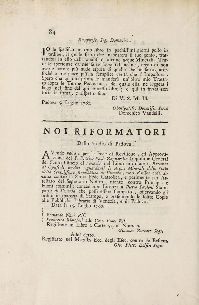 'Rìverìùfi}.. Sig* Domenico « ' IO le fpedifco un inio libro in pochi ili mi giorni pollo in ordine, il quale fpero che incontrerà il Tuo genio, trat¬ tandoli in elio della anaìifi di alcune acque Minerali. Tira¬ te le fperienze da me fatte fopra tali acqne , credo di non averle potute più nude efpore di quello che ho fatto, atte- fochè a me piace piu la femplice verità che 1’ Impofìura . Spero che quanto prima le manderò un’ altro mio Tratta¬ to fopra le Tenne Padovane , del quale ella ne leggerà i faggi nel fine del qui anneffo libro , e qui in fretta con tutta la filma, e rifpetto fono w Di V. S. M. Ilk Padova 5. Luglio 1760. Obbligatifi}. Devotlfs. Servo Domenico Vandelli. NOI RIFORMATORI Dello Studio di Padova.' AVendo veduto per la Fede di Revifione , ed Approva¬ zione del P. F. Ciò: Paolo Z apparsila Inquifitor General del Santo Officio di Venezia pel Libro intitolato : Raccolta di Q puf coli' inediti riguardanti le Acque Minerali dello Stato della SeremJJima Repubblica A* moneta ? non v’ effer cola al¬ cuna contro la Santa Fede Cattolica, e parimente per At¬ tediato del Segretario Noltro , niente contro Principi , e buoni coflumi : concediamo Licenza a Pietro Savioni Stam- pator di Venezia che polli elfere flampato , ofTervando gli ordini in materia di Stampe, e prefentando le Lolite Copie alle Pubbliche Librarie di Venezia, e di Padova. Data lì 15. Luglio 1760. ( ( Bernardo Nani R i fi. ( Trancefico Morefini 2do Cav. Proc. Rifi Regifirato in Libro a Carte 55. al Num. 9. Giacomo Zuccata Sean Addì detto. Regifirato nel Magiftr. Ece. degli Efec. contro la Beflem. GÌq; Pietro Qolfin Segu f