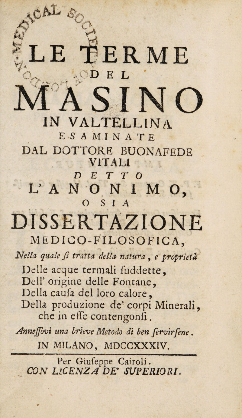 £±7 Y*. Ile terme rj A v CU ;* *OD E L M AS INO IN VALTELLINA ESAMINATE DAL DOTTORE BUONAFEDE VITALI DETTO L AN O N I M O, O S I A DISSERTAZIONE MEDICO-FILOSOFICA, Nella quale fi tratta della natura, e proprietà Delle acque termali fuddette. Dell’ origine delle Fontane, Della caufa del loro calore. Della produzione de’corpi Minerali, che in elle contengono. Annejfovi una brieve Metodo dì ben fervirfene. IN MILANO, MDCCXXXIV. Per Giufeppe Cairoli. CON LICENZA DE’ SUPERIORI. * ^ »