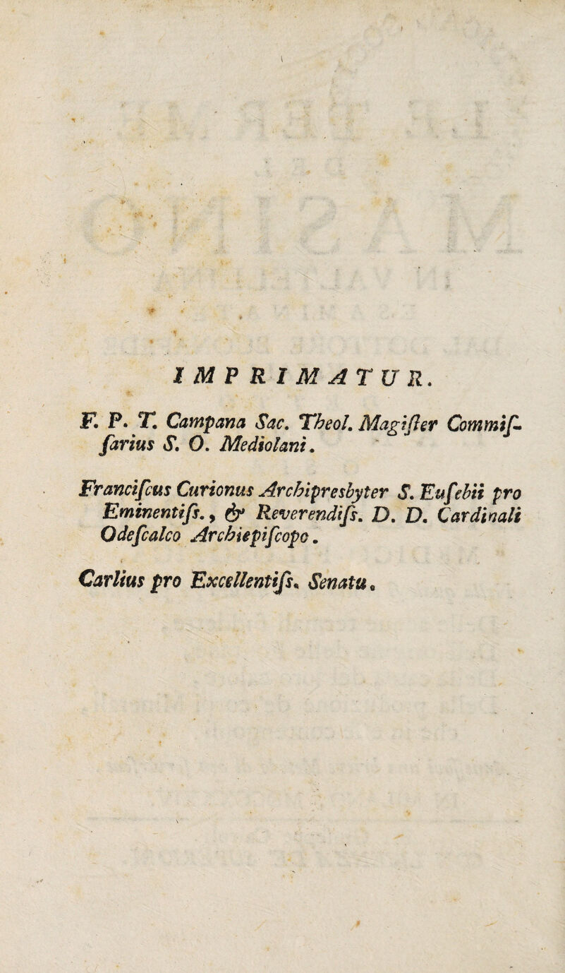 I IMPRIMATUR. F. P. T. Campana Sac. Theol. Magi(ìer Commif - farius S. O. Mediai ani, Francifcus Curionus Arcbipresbyter S. Eufebìi prò Eminentif$., Reverendifs. D. D, Cardinali Odefcalco Archiepiscopo. Carlius prò Excellentifs• «Storta .