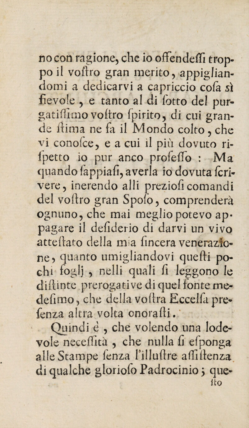 no con ragione, che io offendetti trop¬ po il voftro gran merito, appiglian¬ domi a dedicarvi a capriccio co fa sì fievole , e tanto al di lotto del pur- gatittimo voftro (pirite, di cui gran¬ de fuma ne fa il Mondo colto, che vi conofce, e a cui il più dovuto ri- Ipetto io pur anco profetto : Ma quando fappiafi, averla io dovuta Icri- vere, inerendo alli preziofi comandi del voftro gran Spolò, comprenderà ognuno, che mai meglio potevo ap¬ pagare il defiderio di darvi un vivo atteftato della mia fincera venerazio¬ ne, quanto umigliandovi quelli po¬ chi foglj , netti quali fi leggono le dittante prerogative di quel fonte me* delimo, che detta voftra Eccelfapre* fenza altra volta onorafti. Quindi è , che volendo una lode¬ vole neceffità , che nulla li efponga atte Stampe fenza l’illuttre attittenza di qualche gloriofo Fadrocinio} que- Ito