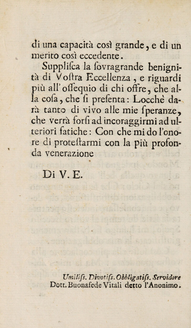 di una capacità così grande, e di un inerito così eccedente. Supplica la fovragrande benigni¬ tà di Volirà Eccellenza , e riguardi più all’oilequio di chi offre, che al¬ la cola, che fi prefenta : Locchè da¬ rà tanto di vivo alle mie fperanze, che verrà forfi ad incoraggirmi ad ul¬ teriori latiche : Con che mi do l’ono¬ re di protettameli con la più profon¬ da venerazione Di V. E. Umlìfs. Divoti fs. Qbblìgatzfs. Servidore Dott. Buonafede Vitali detto TAnonimo»