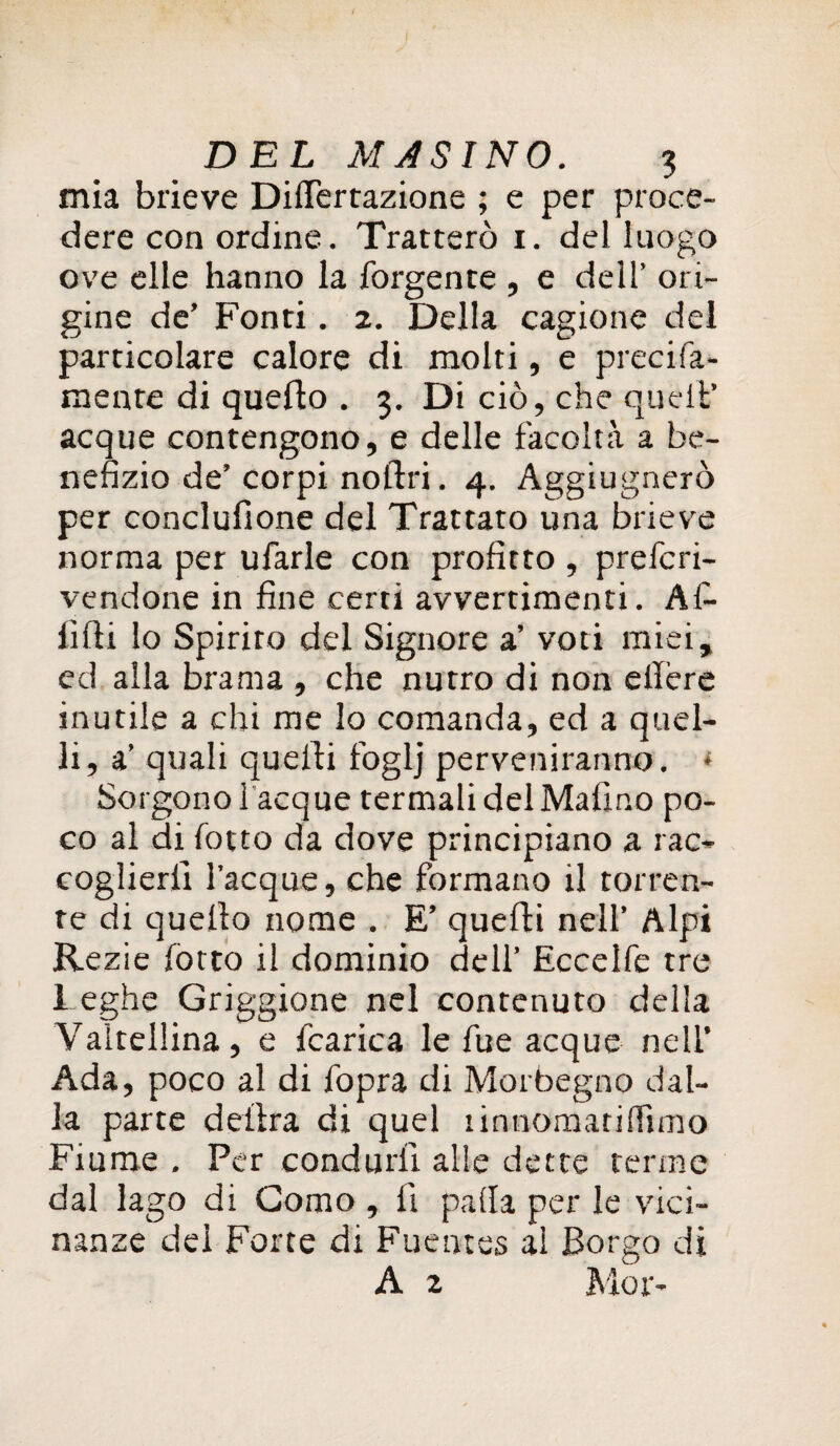 mia brieve DilTertazione ; e per proce¬ dere con ordine. Tratterò 1. del luogo ove elle hanno la forgente , e dell’ ori¬ gine de’ Fonti. 2. Della cagione del particolare calore di molti, e precifa- mente di quello . 3. Di ciò, che quell’ acque contengono, e delle facoltà a be¬ nefizio de’corpi nollri. 4. Aggiugnerò per conclufione del Trattato una brieve norma per ufarle con profitto , prefcri- vendone in fine certi avvertimenti. Af¬ fidi lo Spirito del Signore a’ voti miei, ed alla brama , che nutro di non ellère inutile a chi me lo comanda, ed a quel¬ li, a’ quali quelli foglj pervertiranno. * Sorgono Tacque termali del Mafino po¬ co al di lotto da dove principiano a rac¬ coglierli Tacque, che formano il torren¬ te di quello nome . E’ quelli nell’ Alpi Rezie lotto il dominio dell’ Eccelle tre Leghe Griggione nel contenuto della Valtellina, e fcarica le lue acque nell’ Ada, poco al di fopra di Morbegno dal¬ la parte delira di quel linnomatiffimo Fiume . Per condurli alle dette terme dal lago di Como , 11 palla per le vici¬ nanze del Forte di Fuentes al Borgo di A z Mor-