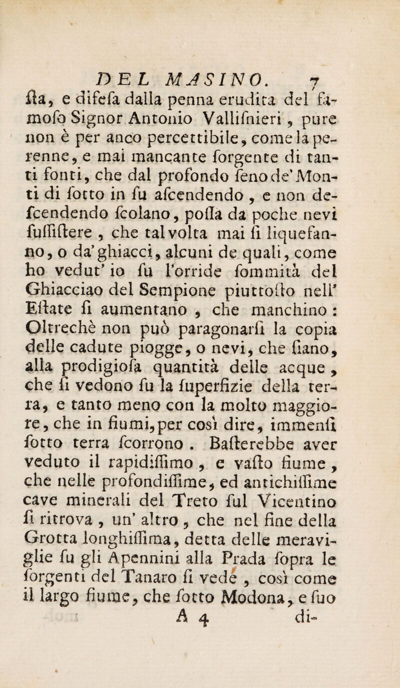fia, e difefa dalla penna erudita del fa- mofo Signor Antonio Vallilriieri, pure non è per anco percettibile, come la pe¬ renne, e mai mancante forgente di tan¬ ti fonti, che dal profondo fenode’Mon¬ ti di lotto in fu afcendendo , e non de- fcendendo fcolano, polla da poche nevi fulftflere , che talvolta mai li liquefan- no, o da’ghiacci, alcuni de quali, come ho vedut’ io fu Torride fommità del Ghiacciao del Sempione piuttoiio nell’ Ellate fi aumentano , che manchino : Oltreché non può paragonarli la copia delle cadute piogge, o nevi, che fiano, alla prodigiosa quantità delle acque , che fi vedono fu la luperfizie della ter¬ ra, e tanto meno coti la molto maggio¬ re, che in fiumi,per cosi dire, immenfi fotto terra fcorrono . Ballerebbe aver veduto il rapidiffimo , e vallo fiume , che nelle profondiffime, ed antichillime cave minerali del Treto fui Vicentino fi ritrova , un’ altro , che nel fine della Grotta longhilfima, detta delle meravi¬ glie fu gli Apennini alla Piada fopra le forgenti del Tanaro fi vede , cosi come il largo fiume, che fotto Modona, e fuo A q. di-