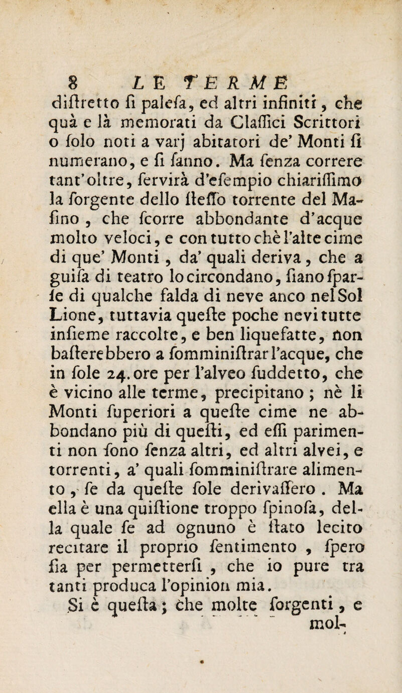 difhetto fi palefa, ed altri infiniti, che quà e là memorati da Claffici Scrittori o folo noti a varj abitatori de’ Monti fi numerano, e fi fanno. Ma fenza correre tant’oltre, fervirà d’efempio chiariffimo la forgente dello ItelTò torrente del Ma- fino , che fcorre abbondante d’acque molto veloci, e con tuttochèl’altecime di que’ Monti, da’ quali deriva, che a guifa di teatro lo circondano, fianofpar- le di qualche falda di neve anco nel Sol Lione, tuttavia quelle poche nevi tutte infieme raccolte, e ben liquefatte, non ballerebbero a fomminifirarTacque, che in fole 24. ore per l’alveo fuddetto, che è vicino alle terme, precipitano ; nè li Monti fuperiori a quelle cime ne ab¬ bondano più di quelli, ed elfi parimen¬ ti non fono fenza altri, ed altri alvei, e torrenti, a’ quali fomminiftrare alimen¬ to , fe da quelle fole derivaffero . Ma ella è una quillione troppo fpinofa, del¬ la quale fe ad ognuno è fiato lecito recitare il proprio fentimento , fpero fia per permetterli , che io pure tra tanti produca Topinion mia. Si è quella ; che molte forge nti, e mol-