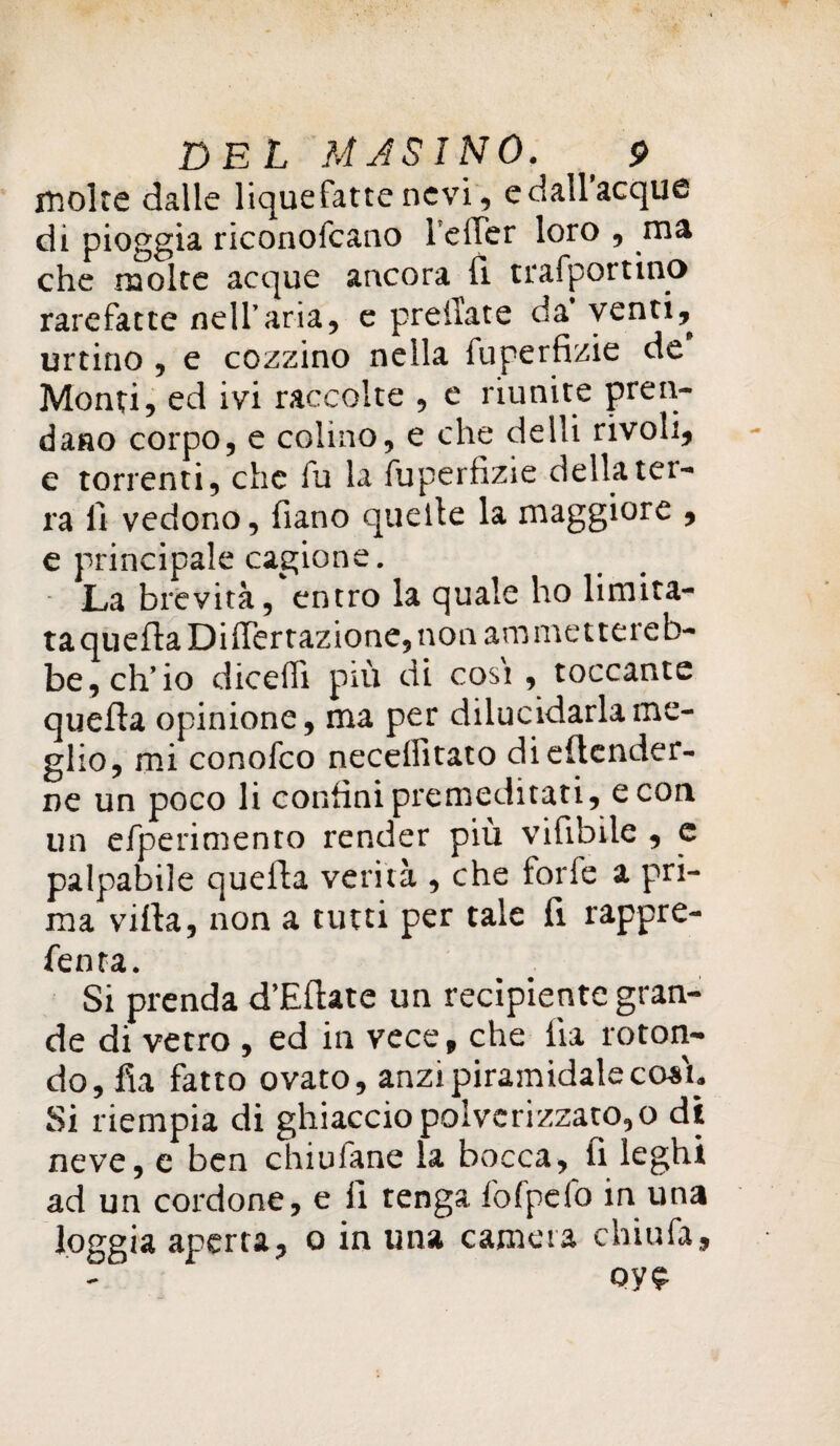 molte dalle liquefatte nevi, edall’acque di pioggia riconofcano 1 effer loro , ma che molte acque ancora (i trafportino rarefatte neU’aria, e pr e ila te da* venti, urtino , e cozzino nella fuperfizie de Monti, ed ivi raccolte , e riunite pren¬ dano corpo, e colino, e che delli rivoli, e torrenti, che fu la fuperfizie della ter¬ ra fi vedono, fiano quelle la maggiore , e principale cagione. La brevità, entro la quale ho limita¬ ta quella Differtazione, non am mettereb¬ be, eh* io diceffi più di cosi , toccante quella opinione, ma per dilucidarla me¬ glio, mi conofco neceffitato dieflender- ne un poco li confini premeditati, e con un efperimento render più vifibile , e palpabile quella verità , che forfè a pri¬ ma villa, non a tutti per tale fi rappre- fenta. Si prenda d’Eflate un recipiente gran¬ de di vetro , ed in vece, che lìa roton¬ do, fia fatto ovato, anzi piramidalecosu Si riempia di ghiaccio polverizzato, o di neve, e ben chiulane la bocca, fi leghi ad un cordone, e fi tenga fofpefo in una loggia aperta, o in una camera chiù fa, oy£