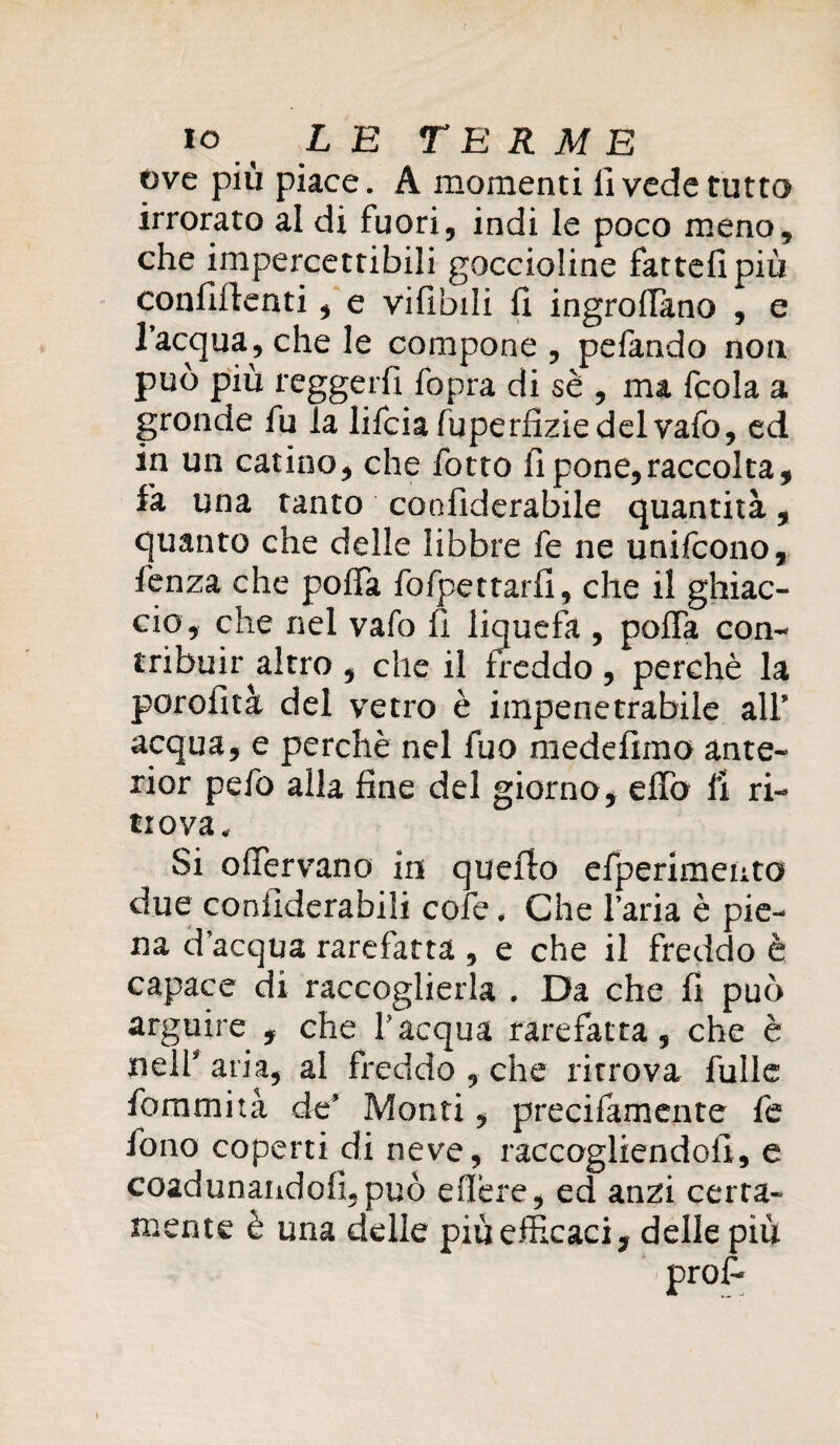 ove più piace. A momenti fi vede tutto irrorato al di fuori, indi le poco meno, che impercettibili goccioline fatteli più confidenti, e vifibili fi ingrofiàno , e l’acqua, che le compone , pelando non può più reggerli fopra di sè , ma fcola a gronde fu la lifciafuperfiziedelvafo, ed in un catino, che fotto fi pone,raccolta, fa una tanto confiderabile quantità, quanto che delle libbre fe ne unifcono, lenza che polla fofpettarfi, che il ghiac¬ cio, che nel vaio fi liquefa , polla con¬ tribuir altro , che il freddo , perchè la porofità del vetro è impenetrabile all’ acqua, e perchè nel fuo medefimo ante- rior pefo alla fine del giorno, elfo fi ri- tiova. Si ofiervano in quello efperimento due confiderabili cofe. Che l’aria è pie¬ na d’acqua rarefatta , e che il freddo è capace di raccoglierla . Da che fi può arguire , che l’acqua rarefatta, che è nell’ aria, al freddo , che ritrova fu 11 e fommità de’ Monti, precifamente fe fono coperti di neve, raccogliendoli, e coadunandofi, può efière, ed anzi certa¬ mente è una delle piùefficaci, delle più prof-