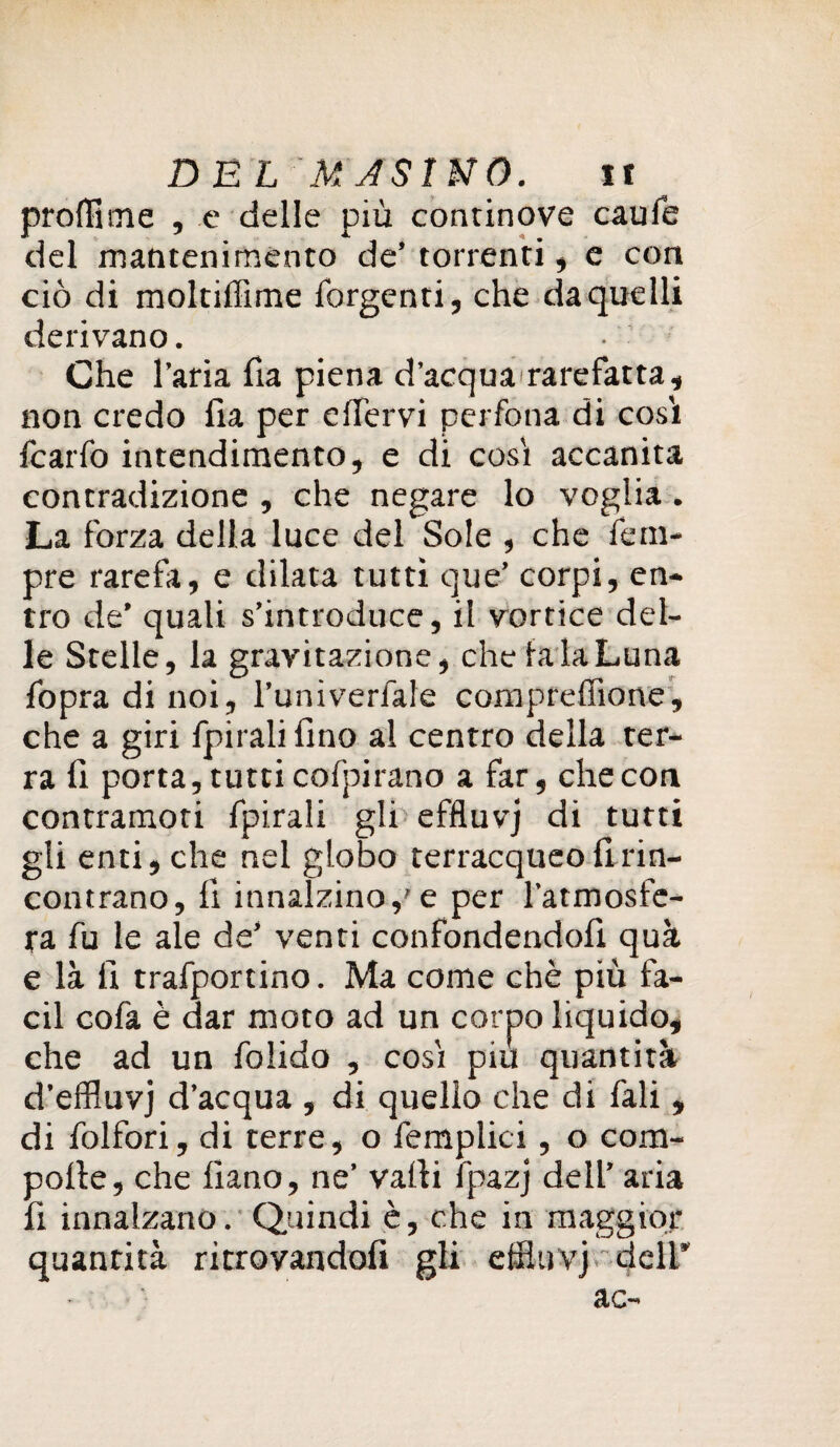 profilale , e delle più continove caule del mantenimento de’ torrenti, e con ciò di moltiffime Tergenti, che da quelli derivano. Che l’aria ha piena d’acquararefatta, non credo ha per e iter vi perfona di così fcarfo intendimento, e di così accanita contradizione , che negare lo voglia. La forza della luce del Sole , che Tem¬ pre rarefa, e dilata tutti que’ corpi, en¬ tro de’ quali s’introduce, il vortice del¬ le Stelle, la gravitazione, che fa la Luna Topra di noi, l’univerfale compreffione, che a giri Tpiralihno al centro della ter¬ ra h porta, tutti coTpirano a far, che con contramoti fpirali gli effluvj di turti gli enti, che nel globo terracqueo hrin- contrano, h innalzino,'e per l’atmosfe¬ ra fu le ale de’ venti confondendoh quà e là li trafportino. Ma come chè più fa- cil cofa è dar moto ad un corpo liquido, che ad un folido , così piu quantità d’effluvj d’acqua , di quello che di Tali , di folfori, di terre, o femplici, o com- pofle, che hano, ne’ valli lpazj dell’ aria h innalzano. Quindi è, che in maggior quanrità ritrovandoli gli effluvj deli* ac-