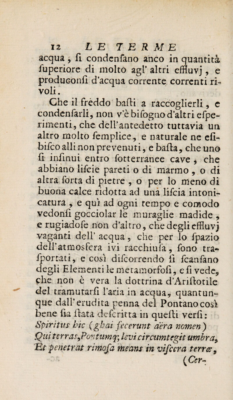 acqua , fi condcnfano anco in quantità fuperiore di molto agl’ altri effluvj, e produconfi d’acqua corrente correnti ri¬ voli . Che il fréddo badi a raccoglierli, c condenfarli, non v'è bifognod’altri efpe- rimenti, che dell’antedetto tuttavia un altro molto femplice, e naturale ne efi- bifcoalli non prevenuti, e balla, che uno fi infinui entro fotterranee cave , che abbiano lifcie pareti o di marmo , o di altraTorta di pietre , o per lo meno di buona calce ridotta ad una lifcia intoni- catura , e qui ad ogni tempo e comodo vedonfi gocciolar le muraglie madide , e rugiadofe non d’altro, che degli effluvj vaganti dell’ acqua, che per lo fpazio dell’atmosfera ivi racchiufa, fono tra- fportati, e cosi decorrendo fi fcanfano degli Elementi le metamorfofi, e fi vede, che non è vera la dottrina d’Ariftotile del tramutarli l’aria in acqua, quantun¬ que dall’erudita penna del Pontanocosì bene fu fiata defcritta in quelli verfi: Spirttus hic (gbai fecerunt aera nomea) Qui terras,Pontumq; levi circumtegit umbra, Ét penetrai rimofa means in vifcera terree, {Cer~