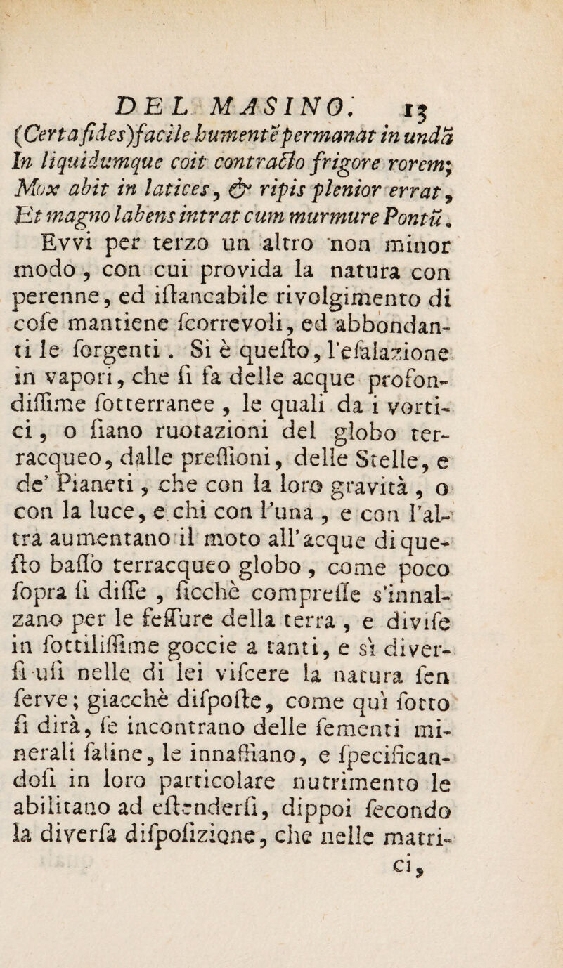 {Certafides)farile burnentepermanàt in undd In liquidumque coit contrario frigore rorem; Max abit in latices, & ripis plenior errat. Et magno labens intrat cum murmure Pontu. Evvi per terzo un altro non minor modo, con cui provida la natura con perenne, ed iftancabile rivolgimento di cole mantiene fcorrevoli, ed abbondan¬ ti le forgenti. Si è quello, l'efalazione in vapori, che fi fa delle acque profon- diflime fotterranee , le quali da i vorti¬ ci, 0 fiano ruotazioni del globo ter¬ racqueo, dalle preffioni, delle Stelle, e de’ Pianeti, che con la loro gravità , o con la luce, e chi con l’una , e con l’al¬ tra aumentano il moto all’acque di que¬ llo baffo terracqueo globo , come poco fopra li diffe , fioche comprede s’innal¬ zano per le feffure della terra , e divife in fottiliffime goccie a tanti, e si diver¬ tì ufi nelle di lei vifcere la natura fen ferve; giacché difpofle, come qui fotto fi dirà, fe incontrano delle Tementi mi¬ nerali faline, le innaffiano, e fpecifican- dotì in loro particolare nutrimento le abilitano ad effonderli, dippoi fecondo la diverfa difpolizÌQne, che nelle matri¬ ci,