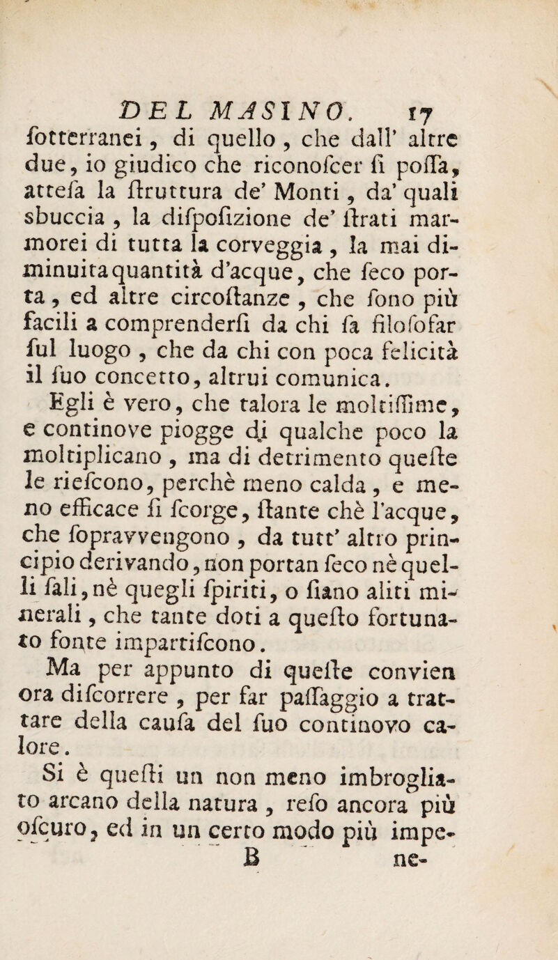 fotterranei, di quello , che dall’ altre due, io giudico che riconofcer fi poflfa, attefa la flruttura de’ Monti, da’ quali sbuccia , la difpofizione de’ ilrati mar¬ morei di tutta la corveggia , la mai di¬ minuita quantità d’acque, che feco por¬ ta , ed altre circoflanze , che fono più facili a comprenderli da chi fa filofofar fui luogo , che da chi con poca felicità il fuo concetto, altrui comunica. Egli è vero, che talora le moltiffimc, e continove piogge d.i qualche poco la moltiplicano , ma di detrimento quelle le riefcono, perchè meno calda , e me¬ no efficace fi fcorge, llante chè Tacque, che fopravvengono , da tutt’ altro prin¬ cipio derivando, non portan feco nè quel¬ li fali,nè quegli /piriti, o liano aliti mi¬ nerali , che tante doti a quello fortuna¬ to fonte impartirono. Ma per appunto di quelle convien ora difcorrere , per far paffaggio a trat¬ tare della caufa del fuo continovo ca¬ lore . Si è quelli un non meno imbroglia¬ to arcano della natura , refo ancora più ofcurOj ed in un certo modo più impe¬ li ne-