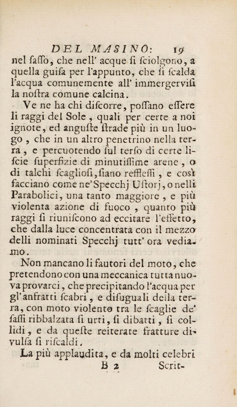 DEL AUSINO: \<j nel fallò, che nell’ acque fi fciolgono, a quella guifa per l’appunto, che lì (calda l’acqua comunemente all’ immergervi!! la noftra comune calcina. Ve ne ha chi difcorre, pollano edere li raggi del Sole , quali per certe a noi ignote, ed angulte ftrade più in un luo¬ go , che in un altro penetrino nella ter¬ ra , e percuotendo lui rerfo di certe li- fcie fuperfizie di minutidìme arene , o di talchi fcagliofijliano reffledì , e cosi facciano come ne’Specchj Ufiorj,onelli Parabolici, una tanto maggiore , e più violenta azione di fuoco , quanto più raggi fi riunifcono ad eccitare l’effetto, che dalla luce concentrata con il mezzo delli nominati Specchj tutt’ ora vedia. mo. Non mancano li fautori del moto, che pretendono con una meccanica tutta nuo¬ va provarci, che precipitando l’acqua per gl’anfratti (cabri, e difuguali deda ter¬ ra, con moto violenta tra le fcaglie de’ fadì ribbalzata fi urti, fi dibatti, fi col¬ lidi , e da quefte reiterate fratture di’* rulla fi rifcaldi. La più applaudita, e da molti celebri B 2 Serie-