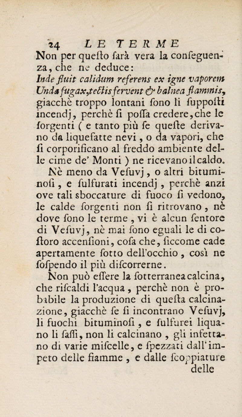 Non per quello farà vera la confeguen- za,che ne deduce: Inde fluit calidutn referens ex igne vaporetti Unda fugaxjettisfervcnt & baltica fiammis, giacché troppo lontani fono li fuppolli incendj, perchè li polla credere,che le forgenti ( e tanto più fe quelle deriva¬ no da liquefatte nevi, o da vapori, che fi corporificano al freddo ambiente del¬ le cime de’ Monti ) ne ricevano il caldo. Nè meno da Vefuvj, o altri bitumi¬ noli , e fulfurati incendj , perchè anzi ove tali sboccature di fuoco li vedono, le calde forgenti non fi ritrovano, nè dove fono le terme , vi è alcun femore di Vefuvj, nè mai fono eguali le di co¬ lloro accenlioni, cofa che, ficcome cade apertamente fotto dell'occhio , così ne fofpendo il più difcorrerne. Non può elfere la fotterranea calcina, che rifcaldi l’acqua , perchè non è pro¬ babile la produzione di quella calcina¬ zione , giacché fe lì incontrano Vefuvj, li fuochi bituminoli, e fulfurei liqua- no li falfi, non li calcinano , gii infetta¬ no di varie mifcelle, e fpezzati dall’im¬ peto delle fiamme , e dalle fcoppiature delle