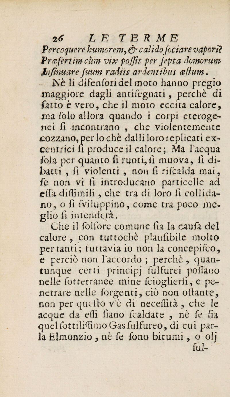 Percoquere humorem, & caltelo foci are vapori? Prcefertim cùm vix pofftt per fepta domorum infirmare fuutn raiits aràentibus esflum. Nè li difenforidel moto hanno pregio maggiore dagli antifegnati, perchè di fatto è vero, che il moto eccita calore, ma folo allora quando i corpi eteroge¬ nei li incontrano , che violentemente cozzano, per lo chè dalli loro replicati ex¬ centrici fi produce il calore; Ma l'acqua foia per quanto li ruoti,li muova, li di¬ batti , li violenti , non fi rifcalda mai, fe non vi fi introducano particelle ad ella diflìmili, che tra di loro lì collida¬ no, o fi fvìluppino, come tra poco me¬ glio lì intenderà. Che il folfore comune lì a la caufa del calore , con tuttoché plaulibile molto penanti; tuttavia io non la concepifco, e perciò non l’accordo ; perchè , quan¬ tunque certi principj fulfurei pollano nelle fotterranee mine fcioglierlì, e pe¬ netrare nelle forgenti, ciò non oilante, non per quello vedi neceflìtà , che le acque da elfi fiano fcaldate , nè fe fìa quel fottilhfimo Gasfulfureo, di cui par¬ la Elmonzio, nè fe fono bitumi, o olj lui-