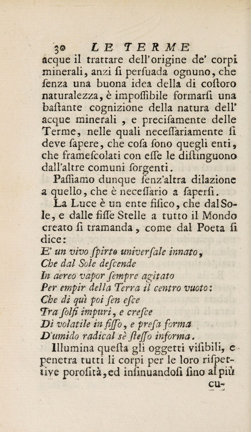 5© £ B TER M B acque il trattare dell’origine de’ corpi minerali, anzi fi perfuada ognuno, che fenza una buona idea della di coftoro naturalezza, è imponibile formarli una ballante cognizione della natura deli’ acque minerali , e precifamente delle Terme, nelle quali neceflariamente fi deve fapere, che cofa fono quegli enti, che framefcolati con effe le aifiinguono dall’altre comuni forgenti. Palliamo dunque fenz’altra dilazione a quello, che è necellario a faperfi. La Luce è un ente tìfico, che dal So¬ le, e dalle fillè Stelle a tutto il Mondo creato fi tramanda , come dal Poeta fi dice: E' un vivo fpirto univerfale innato, Che dal Sole defcende In aereo vapor fempre agitato Per empir della Terra il centro vuoto : Che dì qui poi fen efce Tra folfi impuri 9 e crefce Di volatile in fìffo, e prefa forma D umido radicai sè ftejfo informa, Illumina quefta gli oggetti vilìbili, e penetra tutti li corpi per le loro rifpec- liye porofità,ed infinuandofi fino al più cu-