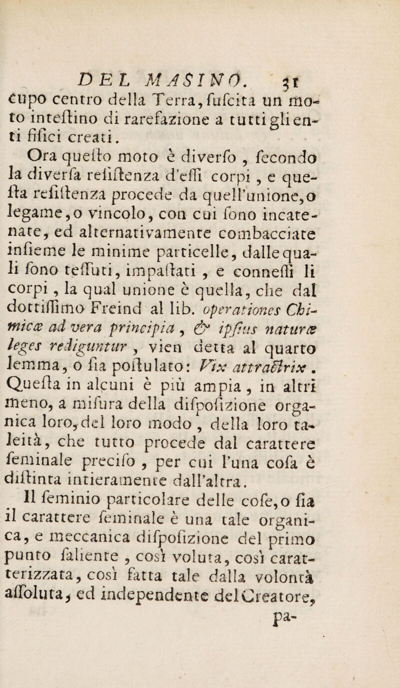 cupo centro della Terra,fufcita un mo¬ to inteftino di rarefazione a tutti gli en¬ ti filici creati. Ora quello moto è diverfo , fecondo la diverfa reiìflenza d’elTi corpi , e que¬ lla rellltenza procede da quell’unione,o legame,o vincolo, con cui fono incate¬ nate, ed alternativamente combacciate infieme le minime particelle, dalle qua¬ li fono telfuti, impartati , e connetti li corpi, la qual unione è quella, die dal do et irti ino Freind al lib. operariones Chì- micx ad vera principia , & ipjius naturce leges reiiguntur , vien detta al quarto lemma, 0 fìa portulato: Eix attraSìrix . Quella in alcuni è più ampia, in altri meno, a mifura delia difpoftzione orga¬ nica loro, del loro modo , della loro ta- leità, che tutto procede dal carattere feminale precifo , per cui l’una cofa è diftinta intieramente dall’altra. Il feminio particolare delie cofe,o Ila il carattere luminale è una tale organi¬ ca, e meccanica difpofizione del primo punto fallente , così voluta, così carat¬ terizzata, così futa tale dalla volontà aiToluta, ed independente del Creatore, pa-