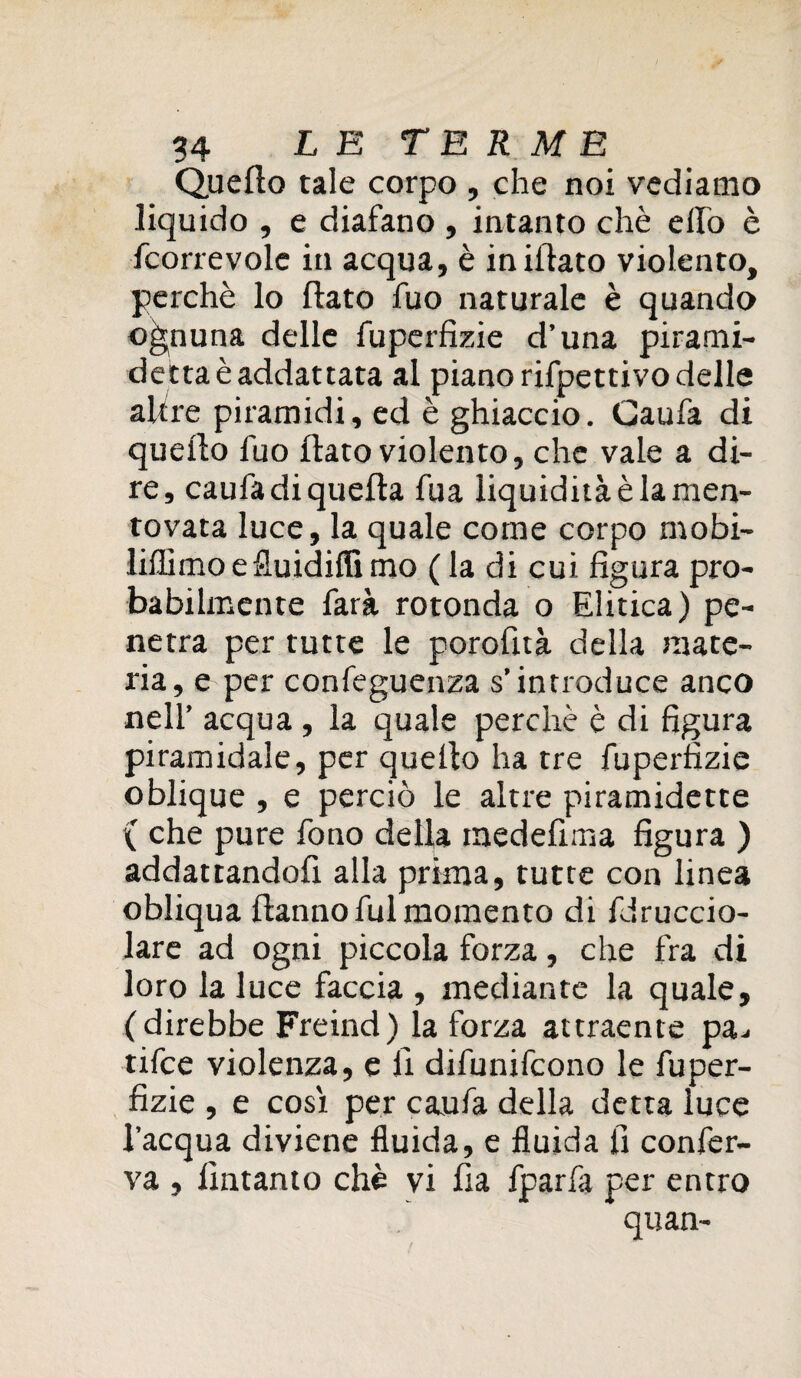 Quello tale corpo , che noi vediamo liquido , e diafano , intanto chè elfo è fcorrevole in acqua, è infilato violento, perchè lo flato fuo naturale è quando ognuna delle fuperfizie d’una pirami- dettaèaddattata al piano rifpettivo delle altre piramidi, ed è ghiaccio. Gaufa di quello luo flato violento, che vale a di¬ re, caufa di quella fua liquidità è la men¬ tovata luce, la quale come corpo mobi- liffimoefluidilfimo ( la di cui figura pro¬ babilmente farà rotonda o Elitica) pe¬ netra per tutte le porofità della mate¬ ria, e per confeguenza s’introduce anco nell’ acqua , la quale perchè è di figura piramidale, per quello ha tre fuperfizie oblique , e perciò le altre piramidette ( che pure fono della medefima figura ) addattandofi alla prima, tutte con linea obliqua flanno fui momento di fdruccio- lare ad ogni piccola forza, che fra di loro la luce faccia , mediante la quale, (direbbe Freind) la forza attraente pa.. tifce violenza, e fi difunifcono le fuper¬ fizie , e così per caufa della detta luce l’acqua diviene fluida, e fluida fi confer¬ va , fintanto chè vi fia fparfa per entro * quan-