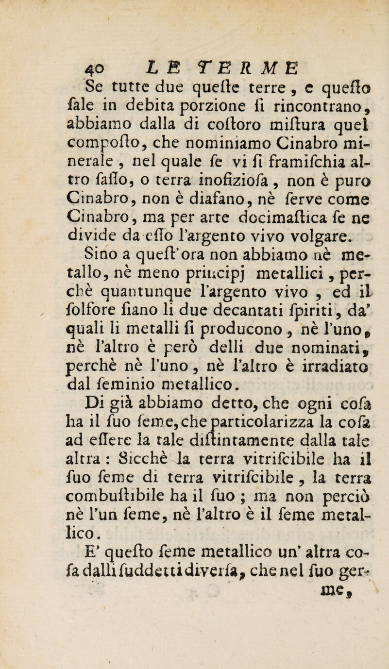 Se tutte due quelle terre , e quello fale in debita porzione fi rincontrano, abbiamo dalla di coltoro millura quel compoflo, che nominiamo Cinabro mi¬ nerale , nel quale fé vi fi framifchia al¬ tro fallo, o terra inofiziola, non è puro Cinabro, non è diafano, nè ferve come Cinabro, ma per arte docimailica fe ne divide da elio l’argento vivo volgare. Sino a quell'ora non abbiamo nè me¬ tallo, nè meno principj metallici, per¬ chè quantunque l’argento vivo , ed il folfore fiano li due decantati fpiriti, da’ quali li metalli fi producono , nè l’uno, nè l’altro è però delli due nominati, perchè nè l’uno, nè l’altro è irradiato dal feminio metallico. Di già abbiamo detto, che ogni co fa ha il fuo feme, che particolari zza la cola ad ellere la tale diltintamente dalla tale altra : Sicché 4a terra vitrifcibile ha il fuo feme di terra vitrifcibile, la terra combultibile ha il fuo ; ma non perciò nè l’un feme, nè l’altro è il feme metal¬ lico . E’ quello feme metallico un’ altra co- fa dallifuddeitidivella, che nel fuo ger-; me.