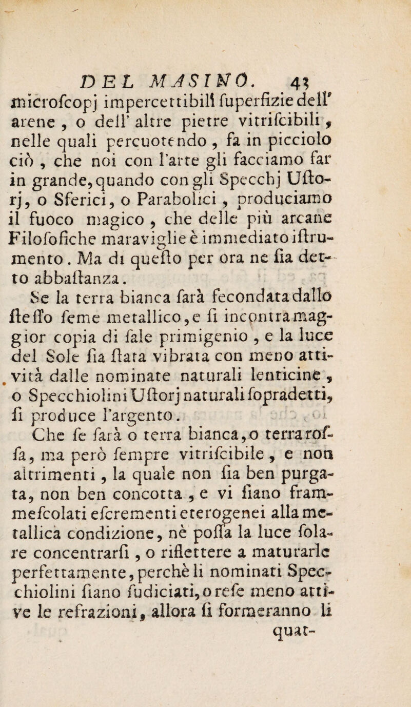 jnicrofcopj impercettibili fuperfiziedell' arene , o dell’ altre pietre vitrifcibili , nelle quali percuotendo , fa in picciolo ciò , che noi con l'arte gli facciamo lar in grande, quando con gli Specchj Ufto- rj, o Sferici, o Parabolici, produciamo il fuoco magico , che delle più arcane Filofofiche maraviglie è immediato iftru- mento. Ma di quello per ora ne lia det¬ to abballanza. Se la terra bianca farà fecondata dallo Hello feme metallico, e fi incontra mag¬ gior copia di fale primigenio , e la luce del Sole lia fiata vibrata con meno atti- , vita dalle nominate naturali lenticine , o SpecchioliniUllorj naturali fopradetti, fi produce l’argento. • 4* * Che fe farà o terra bianca,o terra rof- fa, ma però fempre vitrifcibile , e non altrimenti, la quale non fia ben purga¬ ta, non ben concotta , e vi liano fram- mefcolati efcrementi eterogenei alla me¬ tallica condizione, nè polla la luce fola- re concentrar^ , o riflettere a maturarle perfettamente, perchè li nominati Spec¬ chiolini fiano fudiciati,o refe meno atti¬ ve le refrazioni, allora lì formeranno li